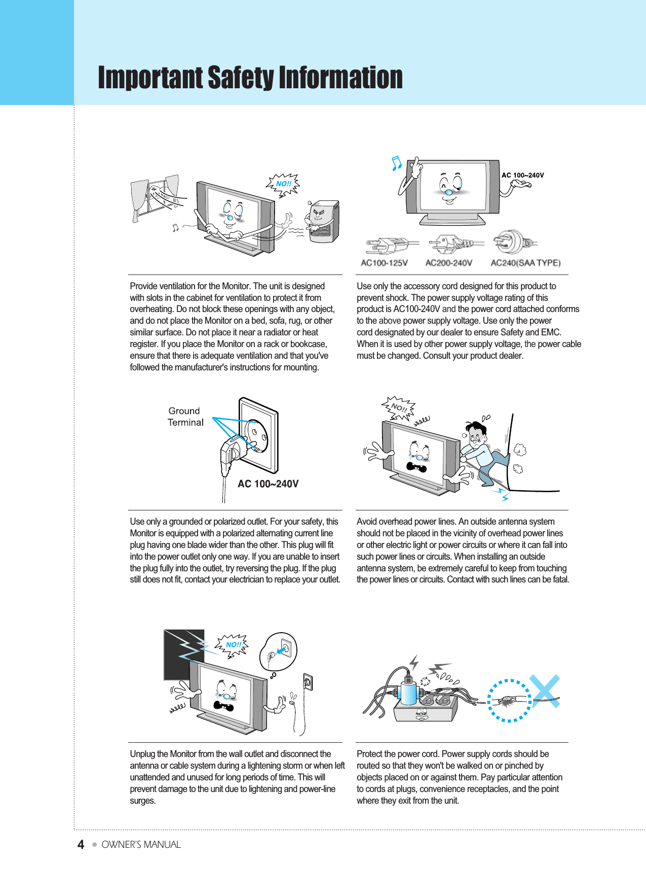 Important Safety InformationOWNER&apos;S MANUAL4Provide ventilation for the Monitor. The unit is designedwith slots in the cabinet for ventilation to protect it fromoverheating. Do not block these openings with any object,and do not place the Monitor on a bed, sofa, rug, or othersimilar surface. Do not place it near a radiator or heatregister. If you place the Monitor on a rack or bookcase,ensure that there is adequate ventilation and that you&apos;vefollowed the manufacturer&apos;s instructions for mounting.Use only the accessory cord designed for this product toprevent shock. The power supply voltage rating of thisproduct is AC100-240V and the power cord attached conformsto the above power supply voltage. Use only the powercord designated by our dealer to ensure Safety and EMC.When it is used by other power supply voltage, the power cablemust be changed. Consult your product dealer.Unplug the Monitor from the wall outlet and disconnect theantenna or cable system during a lightening storm or when leftunattended and unused for long periods of time. This willprevent damage to the unit due to lightening and power-linesurges.Protect the power cord. Power supply cords should berouted so that they won&apos;t be walked on or pinched byobjects placed on or against them. Pay particular attentionto cords at plugs, convenience receptacles, and the pointwhere they exit from the unit.Use only a grounded or polarized outlet. For your safety, thisMonitor is equipped with a polarized alternating current lineplug having one blade wider than the other. This plug will fitinto the power outlet only one way. If you are unable to insertthe plug fully into the outlet, try reversing the plug. If the plugstill does not fit, contact your electrician to replace your outlet.Avoid overhead power lines. An outside antenna systemshould not be placed in the vicinity of overhead power linesor other electric light or power circuits or where it can fall intosuch power lines or circuits. When installing an outsideantenna system, be extremely careful to keep from touchingthe power lines or circuits. Contact with such lines can be fatal.