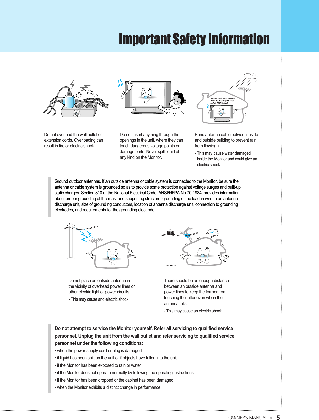 Important Safety InformationOWNER&apos;S MANUAL5Do not overload the wall outlet orextension cords. Overloading canresult in fire or electric shock.Do not insert anything through theopenings in the unit, where they cantouch dangerous voltage points ordamage parts. Never spill liquid ofany kind on the Monitor.Bend antenna cable between insideand outside building to prevent rainfrom flowing in.- This may cause water damagedinside the Monitor and could give anelectric shock.Do not place an outside antenna inthe vicinity of overhead power lines orother electric light or power circuits.- This may cause and electric shock.There should be an enough distancebetween an outside antenna andpower lines to keep the former fromtouching the latter even when theantenna falls.- This may cause an electric shock.Do not attempt to service the Monitor yourself. Refer all servicing to qualified servicepersonnel. Unplug the unit from the wall outlet and refer servicing to qualified servicepersonnel under the following conditions:• when the power-supply cord or plug is damaged• if liquid has been spilt on the unit or if objects have fallen into the unit• if the Monitor has been exposed to rain or water• if the Monitor does not operate normally by following the operating instructions• if the Monitor has been dropped or the cabinet has been damaged• when the Monitor exhibits a distinct change in performanceGround outdoor antennas. If an outside antenna or cable system is connected to the Monitor, be sure theantenna or cable system is grounded so as to provide some protection against voltage surges and built-upstatic charges. Section 810 of the National Electrical Code, ANSI/NFPA No.70-1984, provides informationabout proper grounding of the mast and supporting structure, grounding of the lead-in wire to an antennadischarge unit, size of grounding conductors, location of antenna discharge unit, connection to groundingelectrodes, and requirements for the grounding electrode.