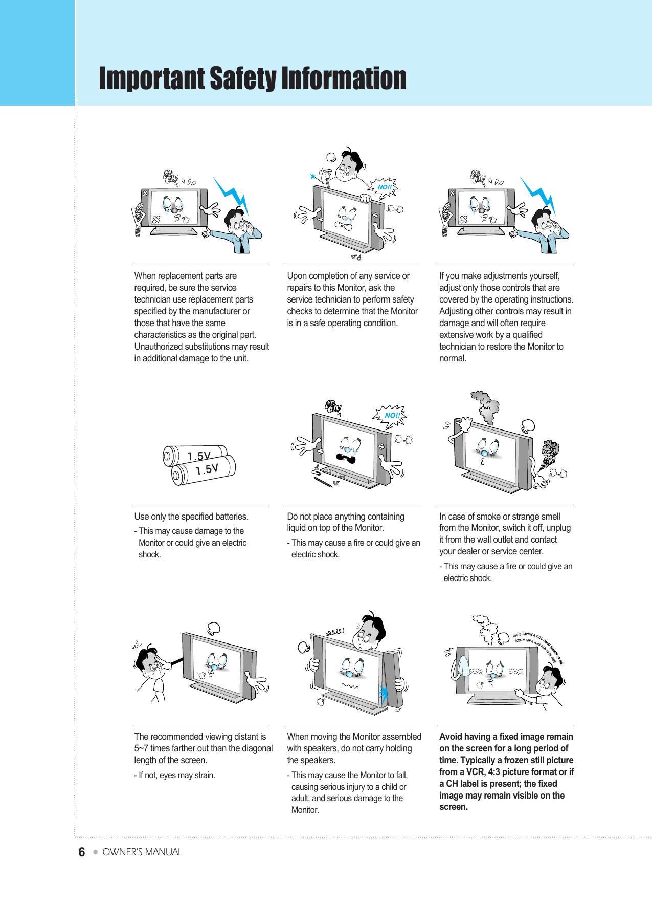 Important Safety InformationOWNER&apos;S MANUAL6When replacement parts arerequired, be sure the servicetechnician use replacement partsspecified by the manufacturer orthose that have the samecharacteristics as the original part.Unauthorized substitutions may resultin additional damage to the unit.Upon completion of any service orrepairs to this Monitor, ask theservice technician to perform safetychecks to determine that the Monitoris in a safe operating condition.If you make adjustments yourself,adjust only those controls that arecovered by the operating instructions.Adjusting other controls may result indamage and will often requireextensive work by a qualifiedtechnician to restore the Monitor tonormal.Use only the specified batteries.- This may cause damage to theMonitor or could give an electricshock.Do not place anything containingliquid on top of the Monitor.- This may cause a fire or could give anelectric shock.In case of smoke or strange smellfrom the Monitor, switch it off, unplugit from the wall outlet and contactyour dealer or service center.- This may cause a fire or could give anelectric shock.The recommended viewing distant is5~7 times farther out than the diagonallength of the screen.- If not, eyes may strain.When moving the Monitor assembledwith speakers, do not carry holdingthe speakers.- This may cause the Monitor to fall,causing serious injury to a child oradult, and serious damage to theMonitor.Avoid having a fixed image remainon the screen for a long period oftime. Typically a frozen still picturefrom a VCR, 4:3 picture format or ifa CH label is present; the fixedimage may remain visible on thescreen.