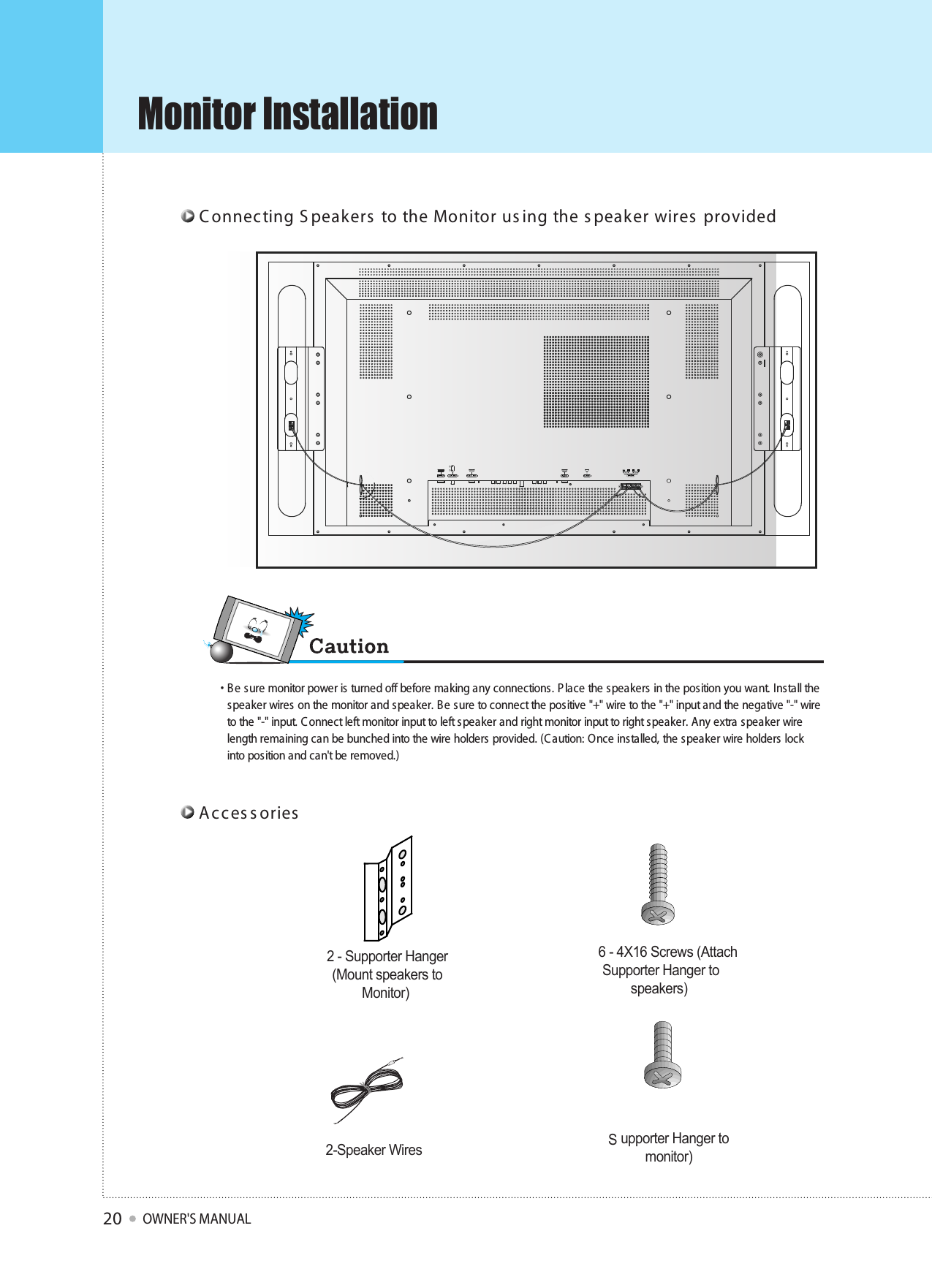 Monitor InstallationOWNER&apos;S MANUAL20R  L     C onnecting S peakers  to the Monitor us ing the s peaker wires  providedAcces s ories2 - Supporter Hanger(Mount speakers toMonitor)6 - 4X16 Screws (AttachSupporter Hanger tospeakers)8 - M4X8 Screws (AttachSupporter Hanger tomonitor)2-Speaker Wires• Be sure monitor power is turned off before making any connections. P lace the speakers in the position you want. Ins tall thespeaker wires on the monitor and speaker. B e sure to connect the positive &quot;+&quot; wire to the &quot;+&quot; input and the negative &quot;-&quot; wireto the &quot;-&quot; input. C onnect left monitor input to left s peaker and right monitor input to right speaker. Any extra speaker wirelength remaining can be bunched into the wire holders provided. (C aution: Once installed, the speaker wire holders lockinto position and can&apos;t be removed.)