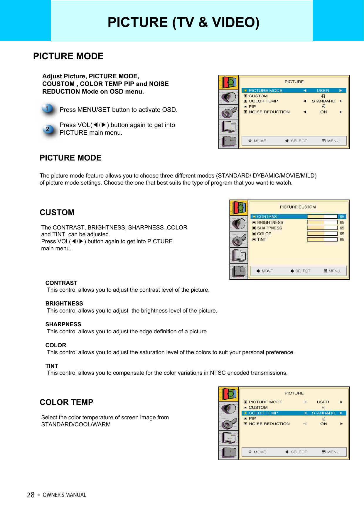 Adjust Picture, PICTURE MODE, COUSTOM , COLOR TEMP PIP and NOISE REDUCTION Mode on OSD menu.PICTURE (TV &amp; VIDEO)Press MENU/SET button to activate OSD.Press VOL(◀/▶) button again to get into PICTURE main menu.PICTURE MODEThe picture mode feature allows you to choose three different modes (STANDARD/ DYBAMIC/MOVIE/MILD) of picture mode settings. Choose the one that best suits the type of program that you want to watch.CONTRASTThis control allows you to adjust the contrast level of the picture.BRIGHTNESSThis control allows you to adjust  the brightness level of the picture.SHARPNESSThis control allows you to adjust the edge definition of a pictureCOLORThis control allows you to adjust the saturation level of the colors to suit your personal preference.TINTThis control allows you to compensate for the color variations in NTSC encoded transmissions.CUSTOMThe CONTRAST, BRIGHTNESS, SHARPNESS ,COLOR and TINT  can be adjusted.Press VOL(◀/▶) button again to get into PICTURE  main menu.COLOR TEMPSelect the color temperature of screen image from STANDARD/COOL/WARM PICTURE MODEOWNER&apos;S MANUAL28