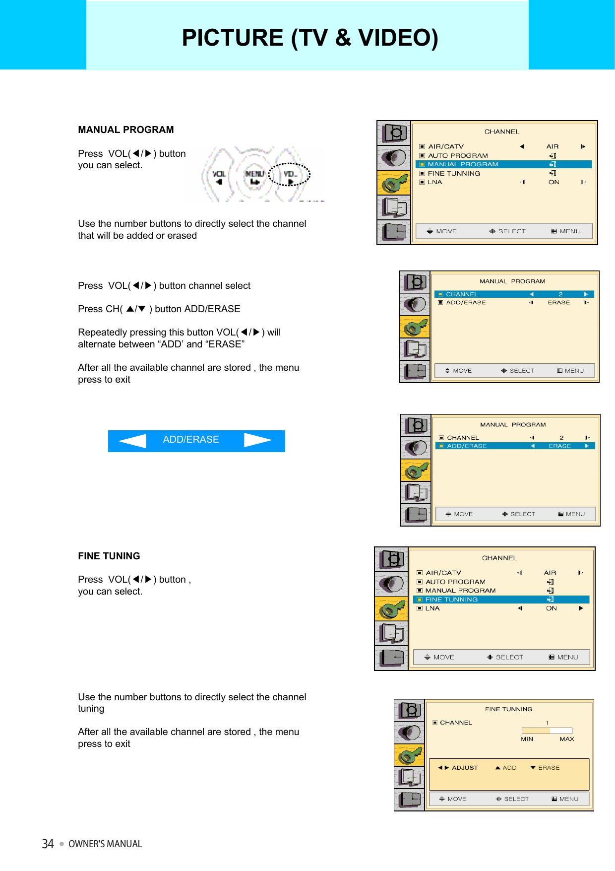 MANUAL PROGRAMPress  VOL(◀/▶) button ,you can select.Use the number buttons to directly select the channel that will be added or erasedPress  VOL(◀/▶) button channel selectPress CH( ▲/▼) button ADD/ERASERepeatedly pressing this button VOL(◀/▶) will alternate between “ADD’ and “ERASE”After all the available channel are stored , the menu press to exitADD/ERASEFINE TUNINGPress  VOL(◀/▶) button ,you can select.Use the number buttons to directly select the channel tuningAfter all the available channel are stored , the menu press to exitPICTURE (TV &amp; VIDEO)OWNER&apos;S MANUAL34