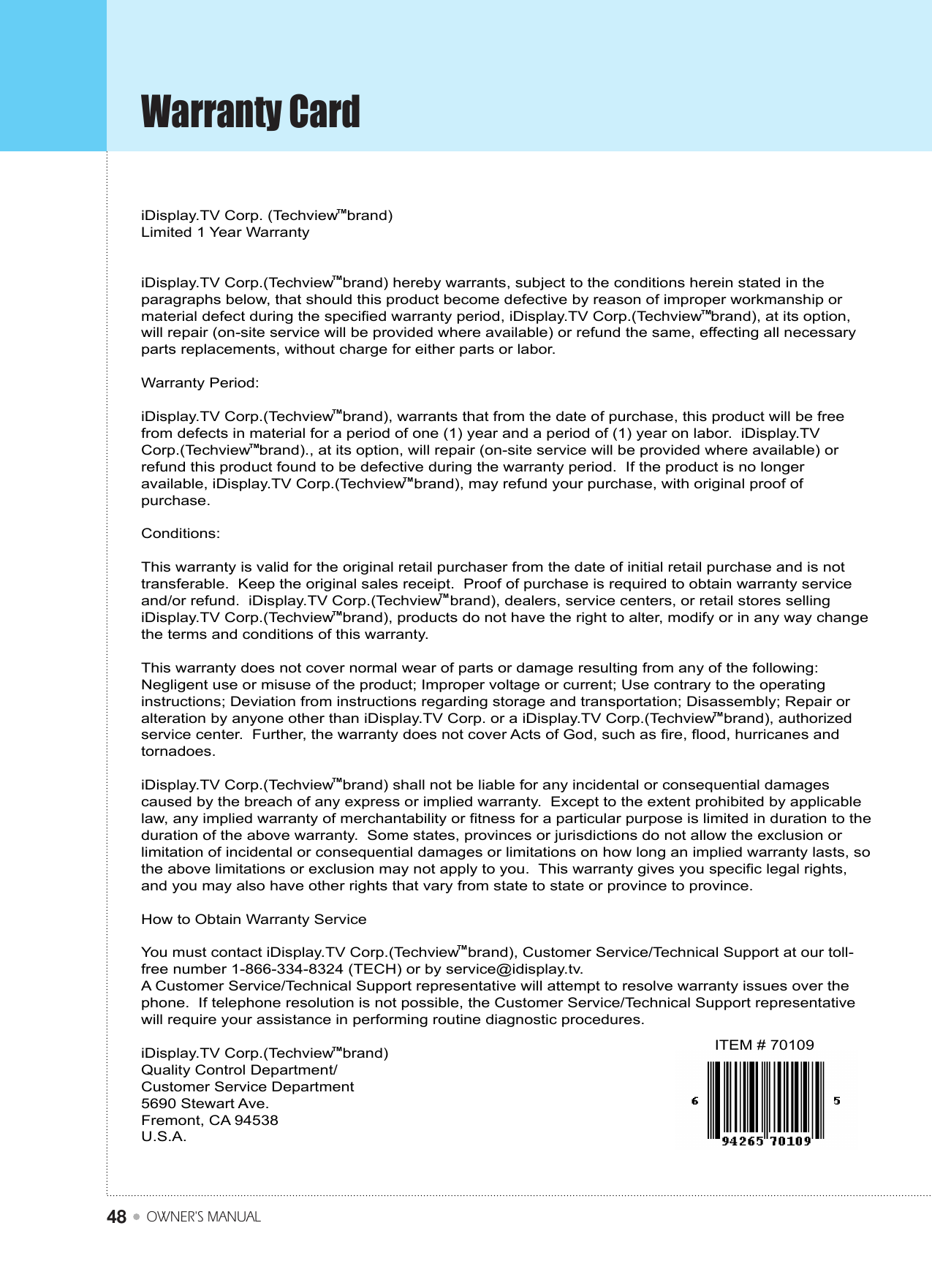 Warranty CardOWNER&apos;S MANUAL48iDisplay.TV Corp. (Techview  brand)Limited 1 Year WarrantyiDisplay.TV Corp.(Techview  brand) hereby warrants, subject to the conditions herein stated in the paragraphs below, that should this product become defective by reason of improper workmanship or material defect during the specified warranty period, iDisplay.TV Corp.(Techview  brand), at its option, will repair (on-site service will be provided where available) or refund the same, effecting all necessary parts replacements, without charge for either parts or labor.Warranty Period:iDisplay.TV Corp.(Techview  brand), warrants that from the date of purchase, this product will be free from defects in material for a period of one (1) year and a period of (1) year on labor.  iDisplay.TV Corp.(Techview  brand)., at its option, will repair (on-site service will be provided where available) or refund this product found to be defective during the warranty period.  If the product is no longer available, iDisplay.TV Corp.(Techview  brand), may refund your purchase, with original proof of purchase.Conditions:This warranty is valid for the original retail purchaser from the date of initial retail purchase and is not transferable.  Keep the original sales receipt.  Proof of purchase is required to obtain warranty service and/or refund.  iDisplay.TV Corp.(Techview  brand), dealers, service centers, or retail stores selling iDisplay.TV Corp.(Techview  brand), products do not have the right to alter, modify or in any way change the terms and conditions of this warranty.This warranty does not cover normal wear of parts or damage resulting from any of the following: Negligent use or misuse of the product; Improper voltage or current; Use contrary to the operating instructions; Deviation from instructions regarding storage and transportation; Disassembly; Repair or alteration by anyone other than iDisplay.TV Corp. or a iDisplay.TV Corp.(Techview  brand), authorized service center.  Further, the warranty does not cover Acts of God, such as fire, flood, hurricanes and tornadoes.iDisplay.TV Corp.(Techview  brand) shall not be liable for any incidental or consequential damages caused by the breach of any express or implied warranty.  Except to the extent prohibited by applicable law, any implied warranty of merchantability or fitness for a particular purpose is limited in duration to the duration of the above warranty.  Some states, provinces or jurisdictions do not allow the exclusion or limitation of incidental or consequential damages or limitations on how long an implied warranty lasts, so the above limitations or exclusion may not apply to you.  This warranty gives you specific legal rights, and you may also have other rights that vary from state to state or province to province. How to Obtain Warranty ServiceYou must contact iDisplay.TV Corp.(Techview  brand), Customer Service/Technical Support at our toll-free number 1-866-334-8324 (TECH) or by service@idisplay.tv.  A Customer Service/Technical Support representative will attempt to resolve warranty issues over the phone.  If telephone resolution is not possible, the Customer Service/Technical Support representative will require your assistance in performing routine diagnostic procedures.iDisplay.TV Corp.(Techview  brand)                                                Quality Control Department/Customer Service Department5690 Stewart Ave.Fremont, CA 94538U.S.A.ITEM # 70109TMTMTMTMTMTMTMTMTMTMTMTM