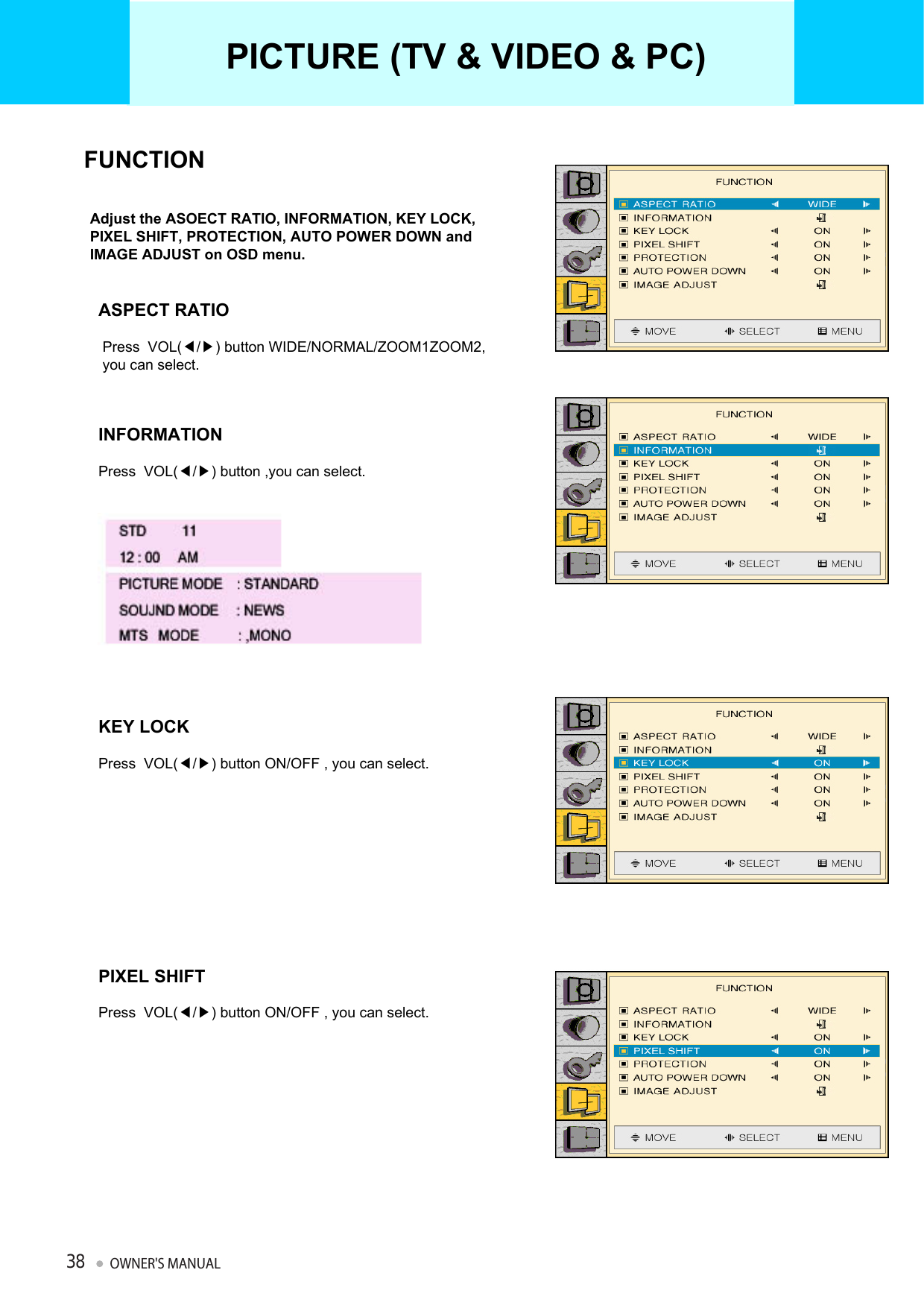 Adjust the ASOECT RATIO, INFORMATION, KEY LOCK, PIXEL SHIFT, PROTECTION, AUTO POWER DOWN and IMAGE ADJUST on OSD menu.FUNCTIONASPECT RATIOPress  VOL(◀/▶) button WIDE/NORMAL/ZOOM1ZOOM2,you can select.INFORMATIONPress  VOL(◀/▶) button ,you can select.KEY LOCKPress  VOL(◀/▶) button ON/OFF , you can select.PIXEL SHIFTPress  VOL(◀/▶) button ON/OFF , you can select.PICTURE (TV &amp; VIDEO &amp; PC)OWNER&apos;S MANUAL38