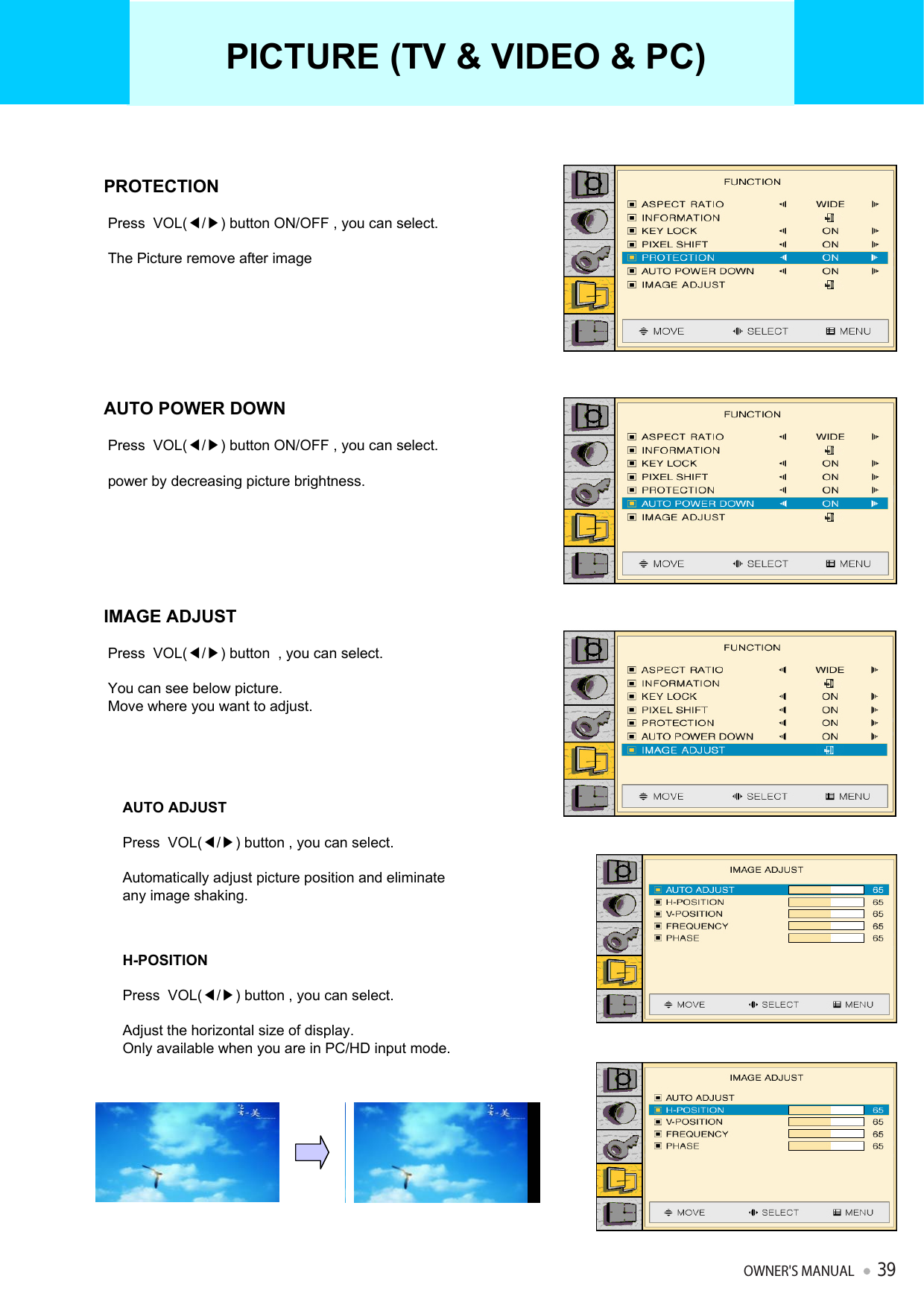 PROTECTIONPress  VOL(◀/▶) button ON/OFF , you can select.The Picture remove after imageAUTO POWER DOWNPress  VOL(◀/▶) button ON/OFF , you can select.power by decreasing picture brightness. IMAGE ADJUSTPress  VOL(◀/▶) button  , you can select.You can see below picture.Move where you want to adjust.AUTO ADJUSTPress  VOL(◀/▶) button , you can select.Automatically adjust picture position and eliminate any image shaking.H-POSITIONPress  VOL(◀/▶) button , you can select.Adjust the horizontal size of display.Only available when you are in PC/HD input mode.PICTURE (TV &amp; VIDEO &amp; PC)OWNER&apos;S MANUAL39