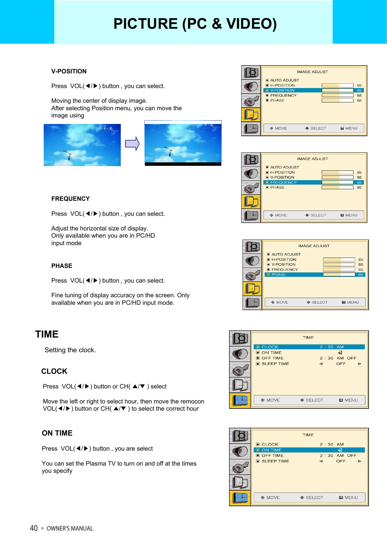 V-POSITIONPress  VOL(◀/▶) button , you can select.Moving the center of display image.After selecting Position menu, you can move the image usingFREQUENCYPress  VOL(◀/▶) button , you can select.Adjust the horizontal size of display.Only available when you are in PC/HD input modePHASEPress  VOL(◀/▶) button , you can select.Fine tuning of display accuracy on the screen. Only available when you are in PC/HD input mode.Setting the clock.TIMECLOCKPress  VOL(◀/▶) button or CH( ▲/▼) selectMove the left or right to select hour, then move the remoconVOL(◀/▶) button or CH( ▲/▼) to select the correct hourON TIMEPress  VOL(◀/▶) button , you are selectYou can set the Plasma TV to turn on and off at the times you specify PICTURE (PC &amp; VIDEO)OWNER&apos;S MANUAL40