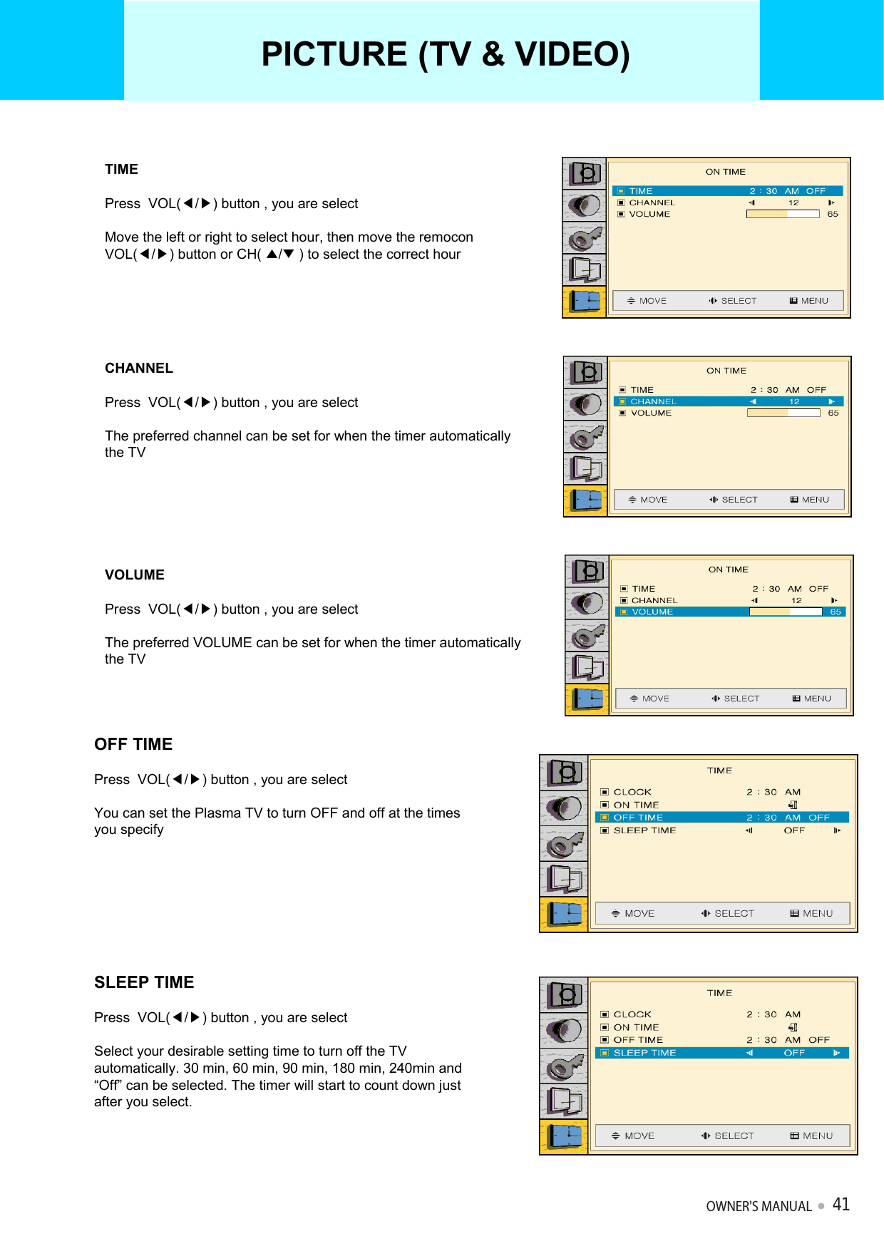 TIMEPress  VOL(◀/▶) button , you are selectMove the left or right to select hour, then move the remoconVOL(◀/▶) button or CH( ▲/▼) to select the correct hourCHANNELPress  VOL(◀/▶) button , you are selectThe preferred channel can be set for when the timer automaticallythe TVVOLUMEPress  VOL(◀/▶) button , you are selectThe preferred VOLUME can be set for when the timer automaticallythe TVOFF TIMEPress  VOL(◀/▶) button , you are selectYou can set the Plasma TV to turn OFF and off at the times you specify SLEEP TIMEPress  VOL(◀/▶) button , you are selectSelect your desirable setting time to turn off the TV automatically. 30 min, 60 min, 90 min, 180 min, 240min and “Off” can be selected. The timer will start to count down just after you select.PICTURE (TV &amp; VIDEO)OWNER&apos;S MANUAL41