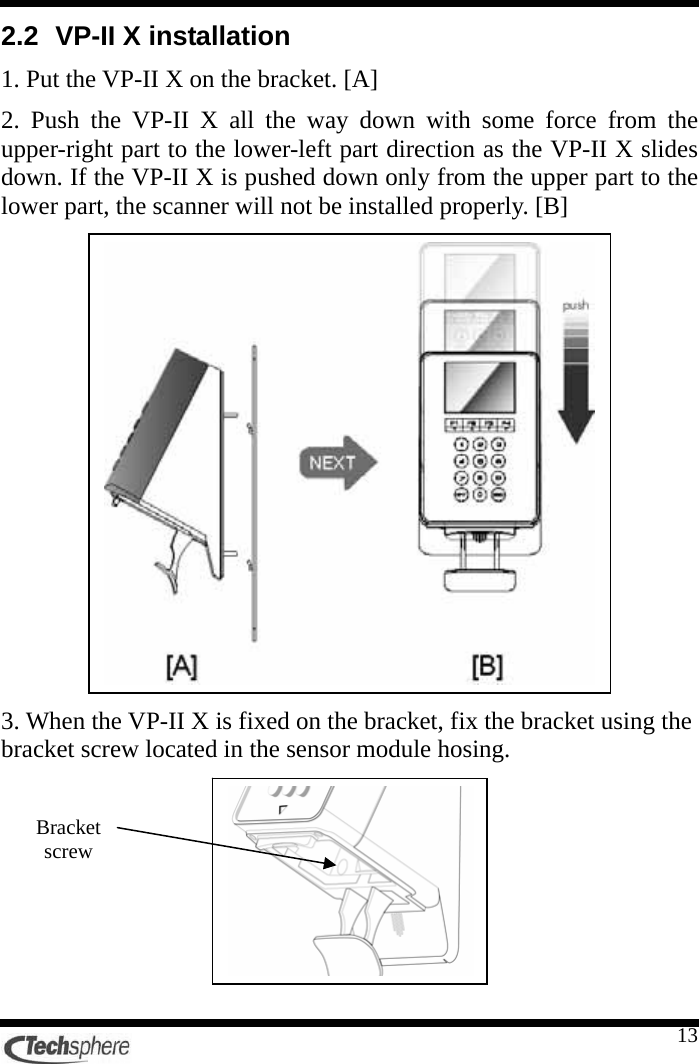    132.2  VP-II X installation 1. Put the VP-II X on the bracket. [A] 2. Push the VP-II X all the way down with some force from the upper-right part to the lower-left part direction as the VP-II X slides down. If the VP-II X is pushed down only from the upper part to the lower part, the scanner will not be installed properly. [B]  3. When the VP-II X is fixed on the bracket, fix the bracket using the bracket screw located in the sensor module hosing.         Bracket screw