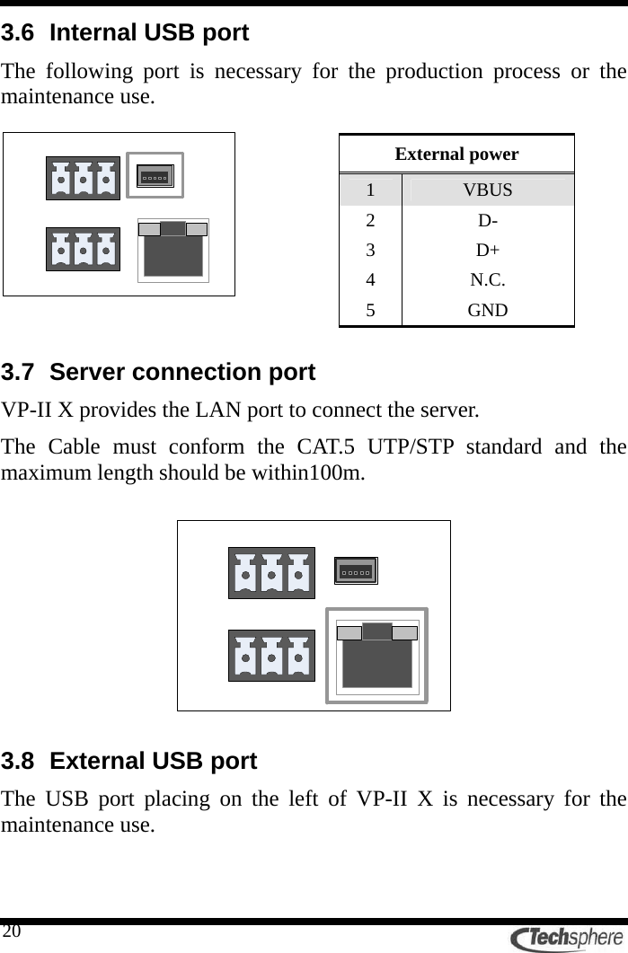   203.6  Internal USB port The following port is necessary for the production process or the maintenance use.            3.7 Server connection port VP-II X provides the LAN port to connect the server. The Cable must conform the CAT.5 UTP/STP standard and the maximum length should be within100m.    3.8 External USB port The USB port placing on the left of VP-II X is necessary for the maintenance use.  External power 1  VBUS 2 D- 3 D+ 4 N.C. 5 GND 