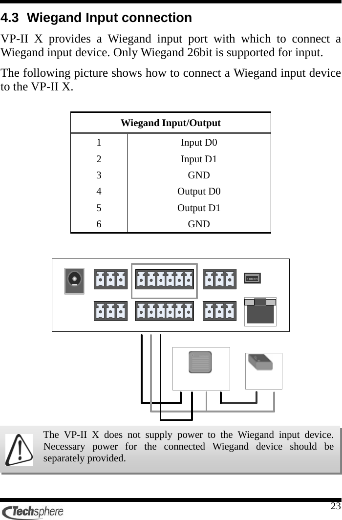    234.3  Wiegand Input connection VP-II X provides a Wiegand input port with which to connect a Wiegand input device. Only Wiegand 26bit is supported for input. The following picture shows how to connect a Wiegand input device to the VP-II X.  Wiegand Input/Output 1 Input D0 2 Input D1 3 GND 4 Output D0 5 Output D1 6 GND       The VP-II X does not supply power to the Wiegand input device. Necessary power for the connected Wiegand device should be separately provided. 