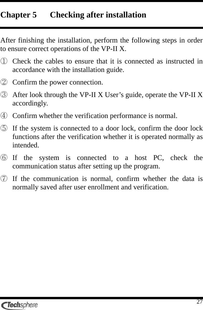    27Chapter 5 Checking after installation  After finishing the installation, perform the following steps in order to ensure correct operations of the VP-II X. ①  Check the cables to ensure that it is connected as instructed in accordance with the installation guide. ②  Confirm the power connection. ③  After look through the VP-II X User’s guide, operate the VP-II X accordingly. ④  Confirm whether the verification performance is normal. ⑤  If the system is connected to a door lock, confirm the door lock functions after the verification whether it is operated normally as intended. ⑥  If the system is connected to a host PC, check the communication status after setting up the program. ⑦  If the communication is normal, confirm whether the data is normally saved after user enrollment and verification. 