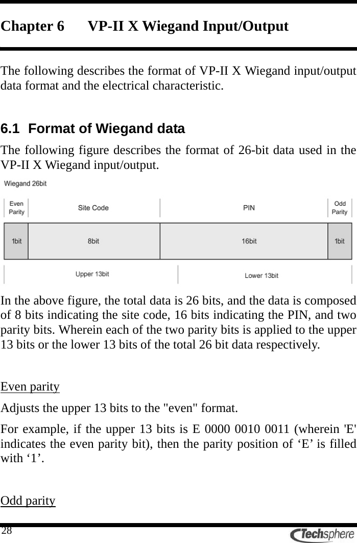   28Chapter 6 VP-II X Wiegand Input/Output  The following describes the format of VP-II X Wiegand input/output data format and the electrical characteristic.  6.1  Format of Wiegand data   The following figure describes the format of 26-bit data used in the VP-II X Wiegand input/output.  In the above figure, the total data is 26 bits, and the data is composed of 8 bits indicating the site code, 16 bits indicating the PIN, and two parity bits. Wherein each of the two parity bits is applied to the upper 13 bits or the lower 13 bits of the total 26 bit data respectively.  Even parity Adjusts the upper 13 bits to the &quot;even&quot; format. For example, if the upper 13 bits is E 0000 0010 0011 (wherein &apos;E&apos; indicates the even parity bit), then the parity position of ‘E’ is filled with ‘1’.  Odd parity 
