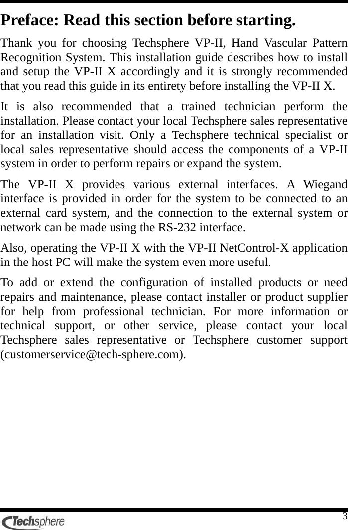   3 Preface: Read this section before starting. Thank you for choosing Techsphere VP-II, Hand Vascular Pattern Recognition System. This installation guide describes how to install and setup the VP-II X accordingly and it is strongly recommended that you read this guide in its entirety before installing the VP-II X. It is also recommended that a trained technician perform the installation. Please contact your local Techsphere sales representative for an installation visit. Only a Techsphere technical specialist or local sales representative should access the components of a VP-II system in order to perform repairs or expand the system. The VP-II X provides various external interfaces. A Wiegand interface is provided in order for the system to be connected to an external card system, and the connection to the external system or network can be made using the RS-232 interface. Also, operating the VP-II X with the VP-II NetControl-X application in the host PC will make the system even more useful. To add or extend the configuration of installed products or need repairs and maintenance, please contact installer or product supplier for help from professional technician. For more information or technical support, or other service, please contact your local Techsphere sales representative or Techsphere customer support (customerservice@tech-sphere.com). 