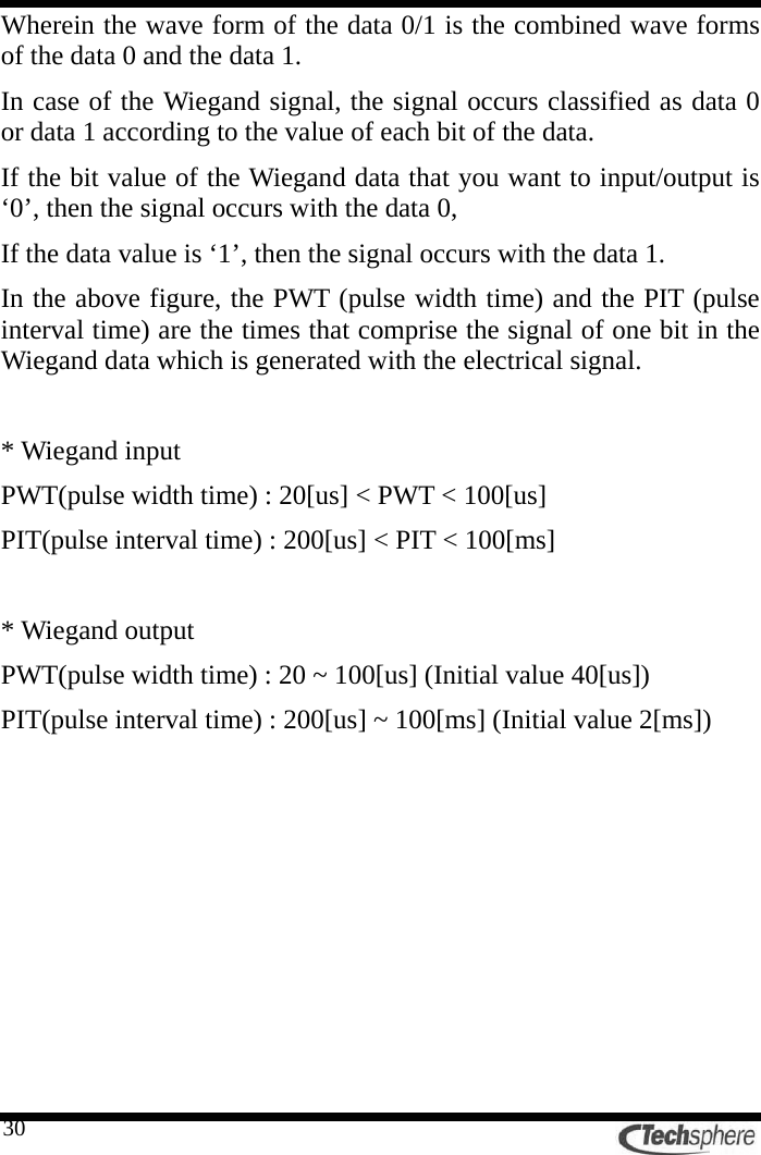   30Wherein the wave form of the data 0/1 is the combined wave forms of the data 0 and the data 1. In case of the Wiegand signal, the signal occurs classified as data 0 or data 1 according to the value of each bit of the data. If the bit value of the Wiegand data that you want to input/output is ‘0’, then the signal occurs with the data 0, If the data value is ‘1’, then the signal occurs with the data 1. In the above figure, the PWT (pulse width time) and the PIT (pulse interval time) are the times that comprise the signal of one bit in the Wiegand data which is generated with the electrical signal.  * Wiegand input PWT(pulse width time) : 20[us] &lt; PWT &lt; 100[us] PIT(pulse interval time) : 200[us] &lt; PIT &lt; 100[ms]  * Wiegand output PWT(pulse width time) : 20 ~ 100[us] (Initial value 40[us]) PIT(pulse interval time) : 200[us] ~ 100[ms] (Initial value 2[ms]) 