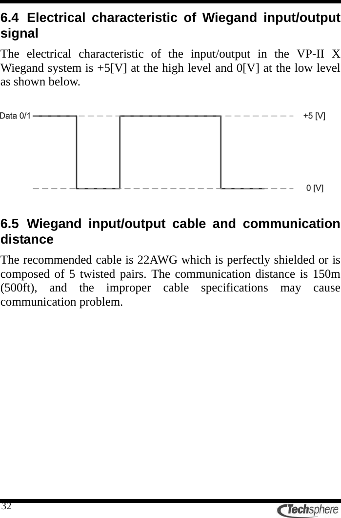   326.4 Electrical characteristic of Wiegand input/output signal The electrical characteristic of the input/output in the VP-II X Wiegand system is +5[V] at the high level and 0[V] at the low level as shown below.    6.5 Wiegand input/output cable and communication distance The recommended cable is 22AWG which is perfectly shielded or is composed of 5 twisted pairs. The communication distance is 150m (500ft), and the improper cable specifications may cause communication problem. 