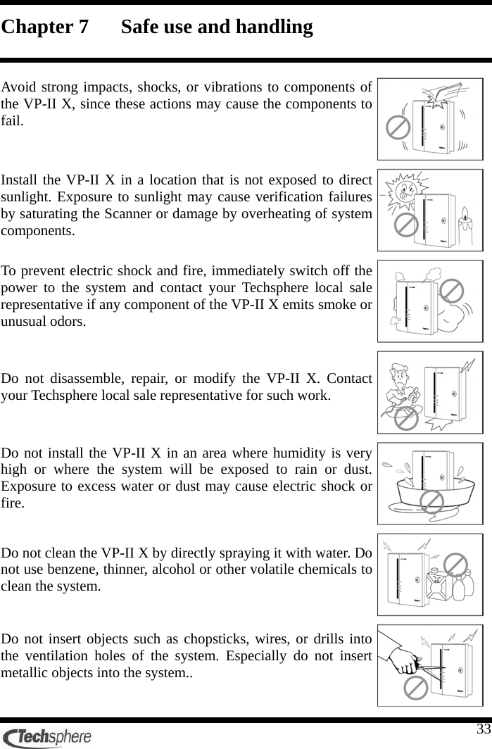    33Chapter 7 Safe use and handling  Avoid strong impacts, shocks, or vibrations to components of the VP-II X, since these actions may cause the components to fail.  Install the VP-II X in a location that is not exposed to direct sunlight. Exposure to sunlight may cause verification failures by saturating the Scanner or damage by overheating of system components.  To prevent electric shock and fire, immediately switch off the power to the system and contact your Techsphere local sale representative if any component of the VP-II X emits smoke or unusual odors.  Do not disassemble, repair, or modify the VP-II X. Contact your Techsphere local sale representative for such work.  Do not install the VP-II X in an area where humidity is very high or where the system will be exposed to rain or dust. Exposure to excess water or dust may cause electric shock or fire.  Do not clean the VP-II X by directly spraying it with water. Do not use benzene, thinner, alcohol or other volatile chemicals to clean the system.  Do not insert objects such as chopsticks, wires, or drills into the ventilation holes of the system. Especially do not insert metallic objects into the system..  