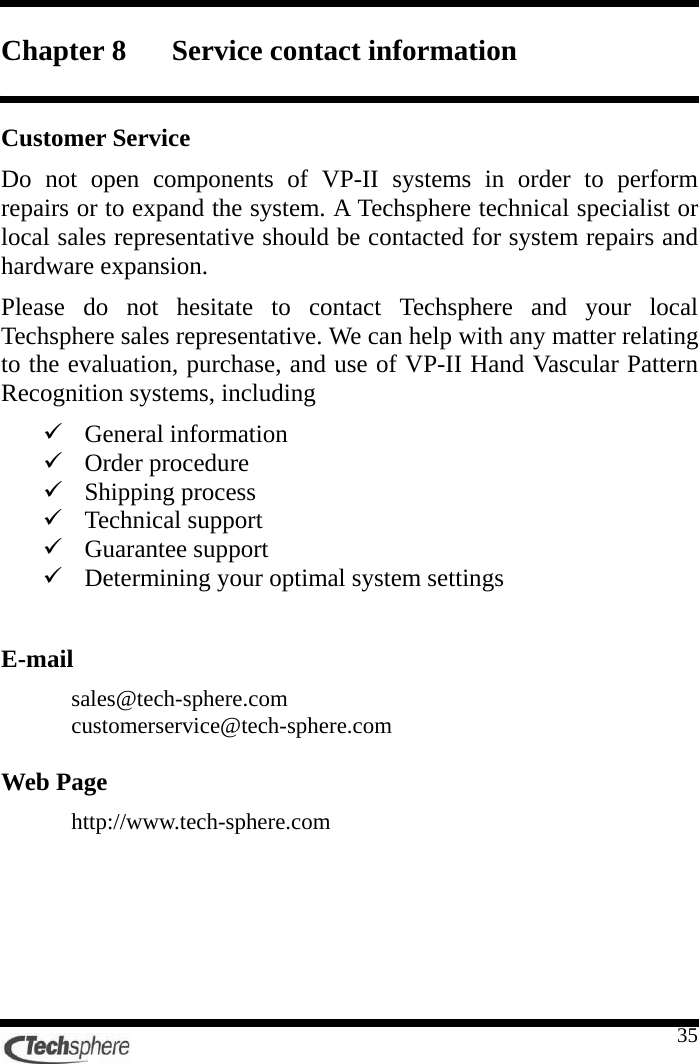    35Chapter 8 Service contact information  Customer Service Do not open components of VP-II systems in order to perform repairs or to expand the system. A Techsphere technical specialist or local sales representative should be contacted for system repairs and hardware expansion. Please do not hesitate to contact Techsphere and your local Techsphere sales representative. We can help with any matter relating to the evaluation, purchase, and use of VP-II Hand Vascular Pattern Recognition systems, including 9 General information 9 Order procedure 9 Shipping process 9 Technical support 9 Guarantee support 9 Determining your optimal system settings  E-mail sales@tech-sphere.com customerservice@tech-sphere.com  Web Page http://www.tech-sphere.com 