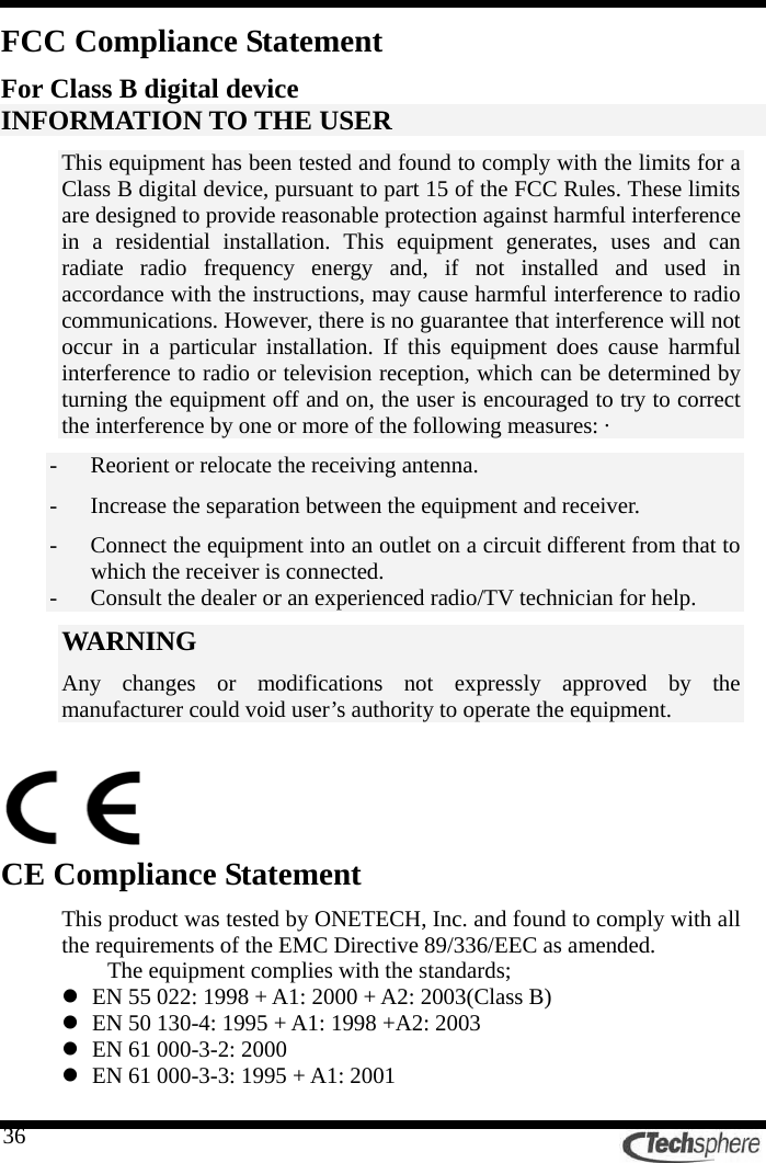   36FCC Compliance Statement For Class B digital device INFORMATION TO THE USER This equipment has been tested and found to comply with the limits for a Class B digital device, pursuant to part 15 of the FCC Rules. These limits are designed to provide reasonable protection against harmful interference in a residential installation. This equipment generates, uses and can radiate radio frequency energy and, if not installed and used in accordance with the instructions, may cause harmful interference to radio communications. However, there is no guarantee that interference will not occur in a particular installation. If this equipment does cause harmful interference to radio or television reception, which can be determined by turning the equipment off and on, the user is encouraged to try to correct the interference by one or more of the following measures: ·   - Reorient or relocate the receiving antenna. - Increase the separation between the equipment and receiver. - Connect the equipment into an outlet on a circuit different from that to which the receiver is connected. - Consult the dealer or an experienced radio/TV technician for help. WARNING  Any changes or modifications not expressly approved by the manufacturer could void user’s authority to operate the equipment.     CE Compliance Statement This product was tested by ONETECH, Inc. and found to comply with all the requirements of the EMC Directive 89/336/EEC as amended. The equipment complies with the standards; z EN 55 022: 1998 + A1: 2000 + A2: 2003(Class B) z EN 50 130-4: 1995 + A1: 1998 +A2: 2003 z EN 61 000-3-2: 2000 z EN 61 000-3-3: 1995 + A1: 2001 