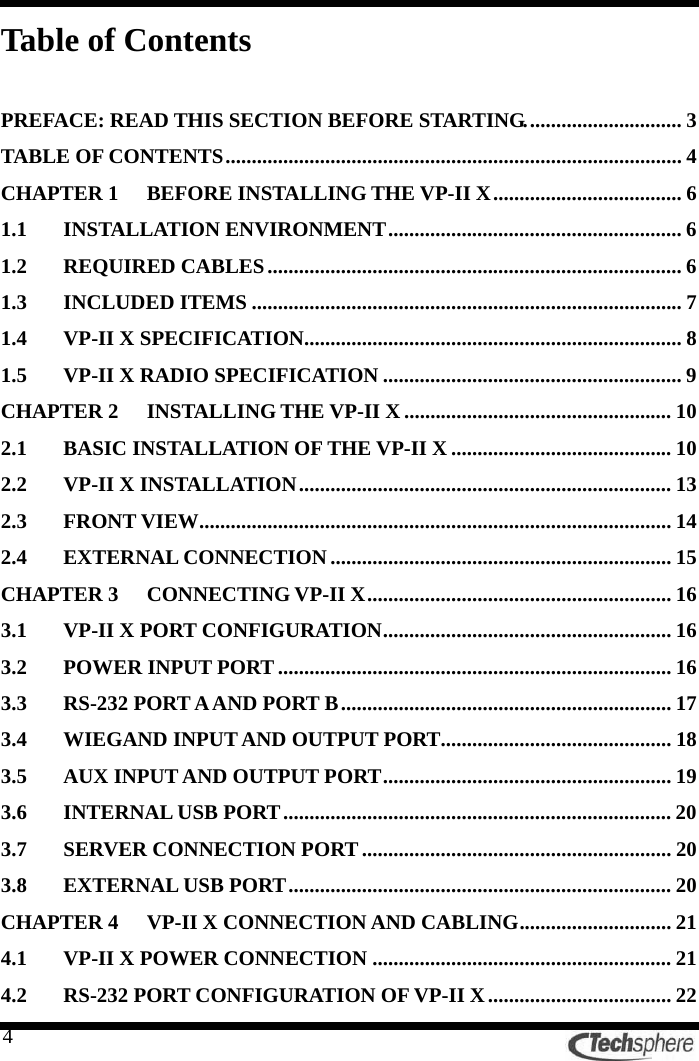   4Table of Contents  PREFACE: READ THIS SECTION BEFORE STARTING.............................. 3 TABLE OF CONTENTS....................................................................................... 4 CHAPTER 1 BEFORE INSTALLING THE VP-II X.................................... 6 1.1 INSTALLATION ENVIRONMENT........................................................ 6 1.2 REQUIRED CABLES............................................................................... 6 1.3 INCLUDED ITEMS .................................................................................. 7 1.4 VP-II X SPECIFICATION........................................................................ 8 1.5 VP-II X RADIO SPECIFICATION ......................................................... 9 CHAPTER 2 INSTALLING THE VP-II X................................................... 10 2.1 BASIC INSTALLATION OF THE VP-II X .......................................... 10 2.2 VP-II X INSTALLATION....................................................................... 13 2.3 FRONT VIEW.......................................................................................... 14 2.4 EXTERNAL CONNECTION................................................................. 15 CHAPTER 3 CONNECTING VP-II X.......................................................... 16 3.1 VP-II X PORT CONFIGURATION....................................................... 16 3.2 POWER INPUT PORT........................................................................... 16 3.3 RS-232 PORT A AND PORT B............................................................... 17 3.4 WIEGAND INPUT AND OUTPUT PORT............................................ 18 3.5 AUX INPUT AND OUTPUT PORT....................................................... 19 3.6 INTERNAL USB PORT.......................................................................... 20 3.7 SERVER CONNECTION PORT ........................................................... 20 3.8 EXTERNAL USB PORT......................................................................... 20 CHAPTER 4 VP-II X CONNECTION AND CABLING............................. 21 4.1 VP-II X POWER CONNECTION ......................................................... 21 4.2 RS-232 PORT CONFIGURATION OF VP-II X................................... 22 