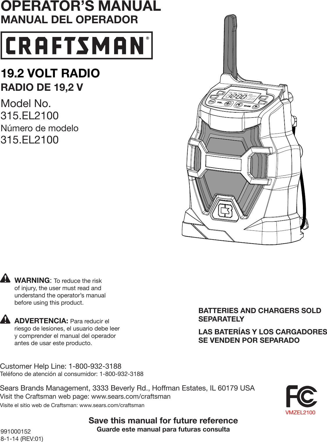 19.2 VOLT RADIORADIO DE 19,2 VModel No. 315.EL2100Número de modelo 315.EL2100991000152 8-1-14 (REV:01)BATTERIES AND CHARGERS SOLD SEPARATELYLAS BATERÍAS Y LOS CARGADORES SE VENDEN POR SEPARADOSave this manual for future referenceGuarde este manual para futuras consultaWARNING: To reduce the risk of injury, the user must read and understand the operator’s manual before using this product.Customer Help Line: 1-800-932-3188Teléfono de atención al consumidor: 1-800-932-3188Sears Brands Management, 3333 Beverly Rd., Hoffman Estates, IL 60179 USAVisit the Craftsman web page: www.sears.com/craftsmanVisite el sitio web de Craftsman: www.sears.com/craftsmanADVERTENCIA: Para reducir el riesgo de lesiones, el usuario debe leer y comprender el manual del operador antes de usar este producto.OPERATOR’S MANUALMANUAL DEL OPERADORVMZEL2100