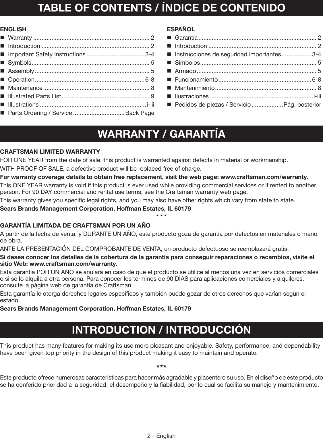 2 - EnglishTABLE OF CONTENTS / ÍNDICE DE CONTENIDOENGLISH Warranty ...................................................................... 2Introduction ................................................................. 2Important Safety Instructions ...................................3-4Symbols ....................................................................... 5Assembly ..................................................................... 5Operation ..................................................................6-8Maintenance ................................................................ 8Illustrated Parts List ..................................................... 9Illustrations ................................................................i-iiiParts Ordering / Service ...............................Back PageESPAÑOL Garantía ....................................................................... 2Introduction ................................................................. 2Instrucciones de seguridad importantes ..................3-4Símbolos ...................................................................... 5Armado ........................................................................ 5Funcionamiento ........................................................ 6-8Mantenimiento ............................................................. 8Ilustraciones ..............................................................i-iiiPedidos de piezas / Servicio ...................Pág. posteriorWARRANTY / GARANTÍAINTRODUCTION / INTRODUCCIÓNThis product has many features for making its use more  pleasant and enjoyable. Safety, performance, and  dependability have been given top priority in the design of this product making it easy to maintain and operate.***Este producto ofrece numerosas características para hacer más agradable y placentero su uso. En el diseño de este producto se ha conferido prioridad a la seguridad, el desempeño y la fiabilidad, por lo cual se facilita su manejo y mantenimiento.CRAFTSMAN LIMITED WARRANTYFOR ONE YEAR from the date of sale, this product is warranted against defects in material or workmanship.WITH PROOF OF SALE, a defective product will be replaced free of charge.For warranty coverage details to obtain free replacement, visit the web page: www.craftsman.com/warranty.This ONE YEAR warranty is void if this product is ever used while providing commercial services or if rented to another person. For 90 DAY commercial and rental use terms, see the Craftsman warranty web page.This warranty gives you specific legal rights, and you may also have other rights which vary from state to state.Sears Brands Management Corporation, Hoffman Estates, IL 60179* * *GARANTÍA LIMITADA DE CRAFTSMAN POR UN AÑO A partir de la fecha de venta, y DURANTE UN AÑO, este producto goza de garantía por defectos en materiales o mano de obra.ANTE LA PRESENTACIÓN DEL COMPROBANTE DE VENTA, un producto defectuoso se reemplazará gratis.Si desea conocer los detalles de la cobertura de la garantía para conseguir reparaciones o recambios, visite el sitio Web: www.craftsman.com/warranty.Esta garantía POR UN AÑO se anulará en caso de que el producto se utilice al menos una vez en servicios comerciales o si se lo alquila a otra persona. Para conocer los términos de 90 DÍAS para aplicaciones comerciales y alquileres, consulte la página web de garantía de Craftsman.Esta garantía le otorga derechos legales específicos y también puede gozar de otros derechos que varían según el estado.Sears Brands Management Corporation, Hoffman Estates, IL 60179