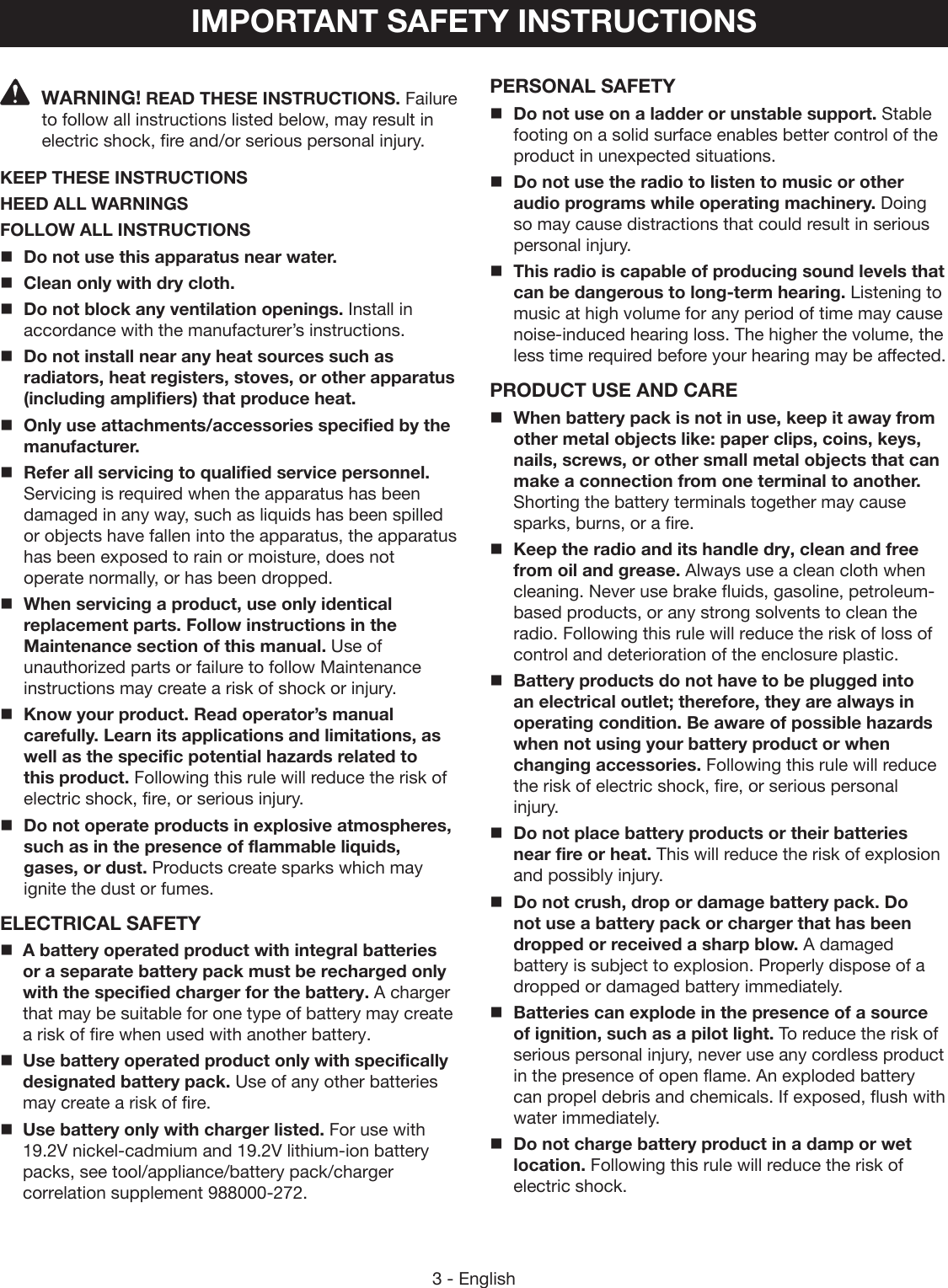 3 - EnglishIMPORTANT SAFETY INSTRUCTIONSPERSONAL SAFETYDo not use on a ladder or unstable support. Stable footing on a solid surface enables better control of the product in unexpected situations. Do not use the radio to listen to music or other audio programs while operating machinery. Doing so may cause distractions that could result in serious personal injury. This radio is capable of producing sound levels that can be dangerous to long-term hearing. Listening to music at high volume for any period of time may cause noise-induced hearing loss. The higher the volume, the less time required before your hearing may be affected.PRODUCT USE AND CAREWhen battery pack is not in use, keep it away from other metal objects like: paper clips, coins, keys, nails, screws, or other small metal objects that can make a connection from one terminal to another. Shorting the battery terminals together may cause sparks, burns, or a fire.Keep the radio and its handle dry, clean and free from oil and grease. Always use a clean cloth when cleaning. Never use brake fluids, gasoline, petroleum-based products, or any strong solvents to clean the radio. Following this rule will reduce the risk of loss of control and deterioration of the enclosure plastic. Battery products do not have to be plugged into an electrical outlet; therefore, they are always in operating condition. Be aware of possible hazards when not using your battery product or when changing accessories. Following this rule will reduce the risk of electric shock, fire, or serious personal injury.Do not place battery products or their batteries near fire or heat. This will reduce the risk of explosion and possibly injury.  Do not crush, drop or damage battery pack. Do not use a battery pack or charger that has been dropped or received a sharp blow. A damaged battery is subject to explosion. Properly dispose of a dropped or damaged battery immediately.Batteries can explode in the presence of a source of ignition, such as a pilot light. To reduce the risk of serious personal injury, never use any cordless product in the presence of open flame. An exploded battery can propel debris and chemicals. If exposed, flush with water immediately.Do not charge battery product in a damp or wet location. Following this rule will reduce the risk of electric shock.WARNING! READ THESE INSTRUCTIONS. Failure to follow all instructions listed below, may result in electric shock, fire and/or serious personal injury.KEEP THESE INSTRUCTIONSHEED ALL WARNINGSFOLLOW ALL INSTRUCTIONSDo not use this apparatus near water.Clean only with dry cloth.Do not block any ventilation openings. Install in accordance with the manufacturer’s instructions.Do not install near any heat sources such as radiators, heat registers, stoves, or other apparatus (including amplifiers) that produce heat.Only use attachments/accessories specified by the manufacturer.Refer all servicing to qualified service personnel. Servicing is required when the apparatus has been damaged in any way, such as liquids has been spilled or objects have fallen into the apparatus, the apparatus has been exposed to rain or moisture, does not operate normally, or has been dropped. When servicing a product, use only identical replacement parts. Follow instructions in the Maintenance section of this manual. Use of unauthorized parts or failure to follow Maintenance instructions may create a risk of shock or injury.Know your product. Read operator’s manual carefully. Learn its applications and limitations, as well as the specific potential hazards related to this product. Following this rule will reduce the risk of electric shock, fire, or serious injury.Do not operate products in explosive atmospheres, such as in the presence of flammable liquids, gases, or dust. Products create sparks which may ignite the dust or fumes.ELECTRICAL SAFETYA battery operated product with integral batteries or a separate battery pack must be recharged only with the specified charger for the battery. A charger that may be suitable for one type of battery may create a risk of fire when used with another battery.Use battery operated product only with specifically designated battery pack. Use of any other batteries may create a risk of fire. Use battery only with charger listed. For use with 19.2V nickel-cadmium and 19.2V lithium-ion battery packs, see tool/appliance/battery pack/charger correlation supplement 988000-272.