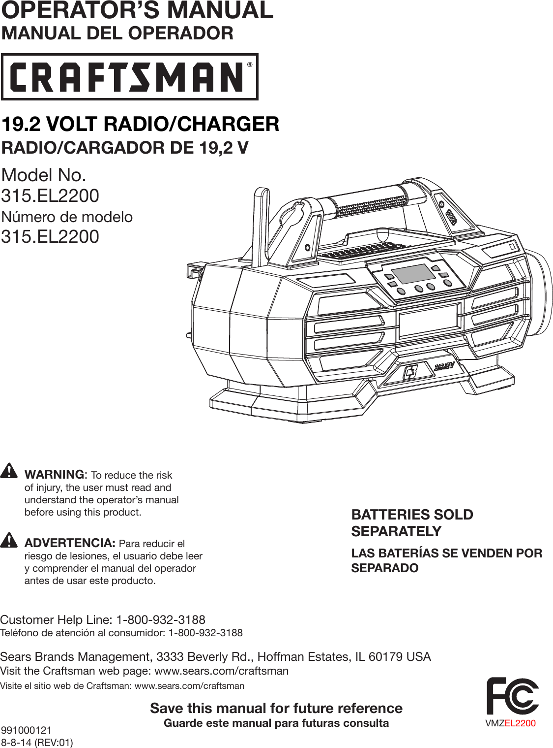 19.2 VOLT RADIO/CHARGERRADIO/CARGADOR DE 19,2 VModel No. 315.EL2200Número de modelo 315.EL2200991000121 8-8-14 (REV:01)BATTERIES SOLD SEPARATELYLAS BATERÍAS SE VENDEN POR SEPARADOSave this manual for future referenceGuarde este manual para futuras consultaWARNING: To reduce the risk of injury, the user must read and understand the operator’s manual before using this product.Customer Help Line: 1-800-932-3188Teléfono de atención al consumidor: 1-800-932-3188Sears Brands Management, 3333 Beverly Rd., Hoffman Estates, IL 60179 USAVisit the Craftsman web page: www.sears.com/craftsmanVisite el sitio web de Craftsman: www.sears.com/craftsmanADVERTENCIA: Para reducir el riesgo de lesiones, el usuario debe leer y comprender el manual del operador antes de usar este producto.OPERATOR’S MANUALMANUAL DEL OPERADORVMZEL2200