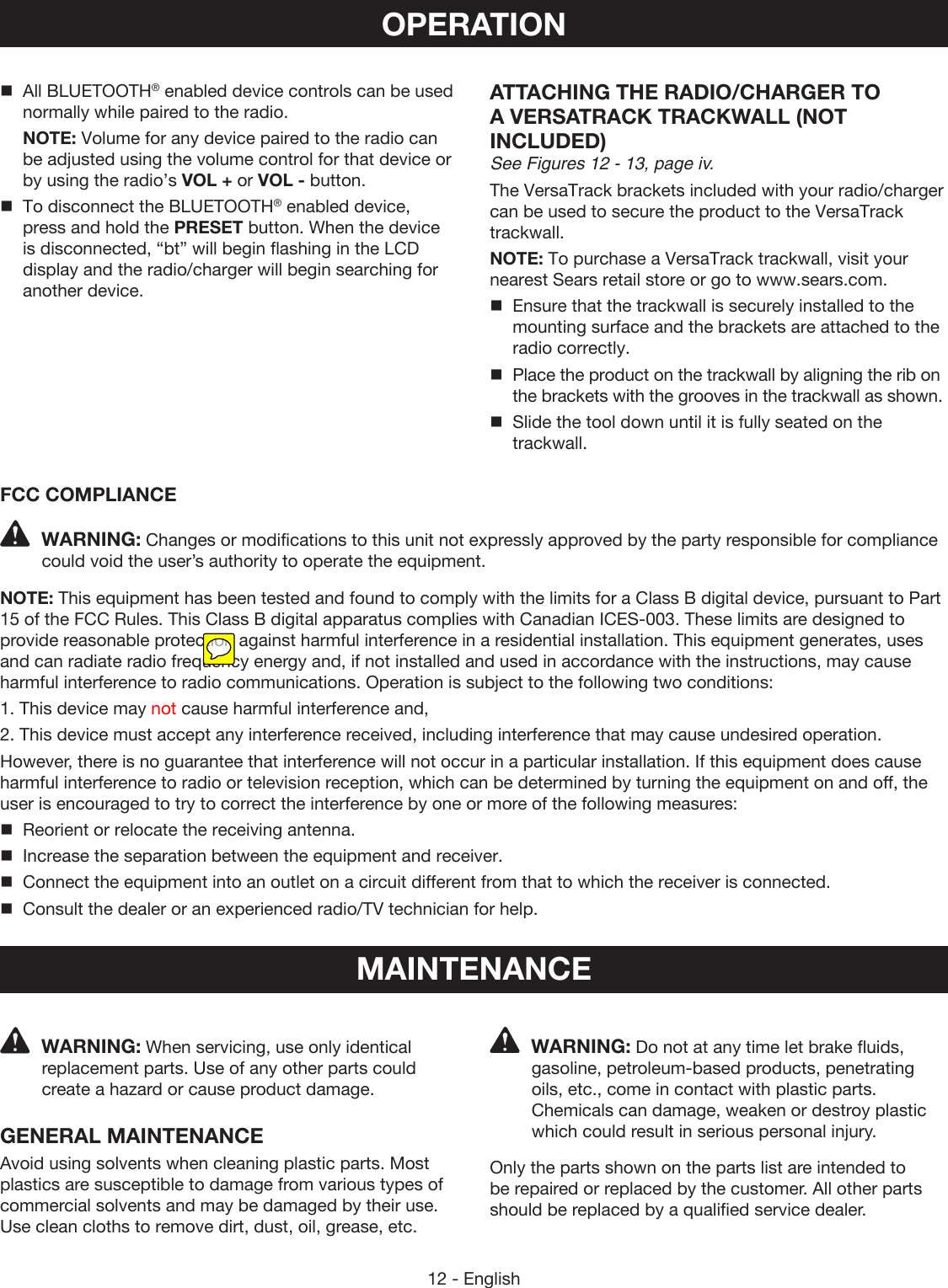 12 - EnglishMAINTENANCEWARNING: When servicing, use only identical replacement parts. Use of any other parts could create a hazard or cause product damage.GENERAL MAINTENANCEAvoid using solvents when cleaning plastic parts. Most plastics are susceptible to damage from various types of commercial solvents and may be damaged by their use. Use clean cloths to remove dirt, dust, oil, grease, etc.OPERATIONATTACHING THE RADIO/CHARGER TO A VERSATRACK TRACKWALL (NOT INCLUDED)See Figures 12 - 13, page iv.The VersaTrack brackets included with your radio/charger can be used to secure the product to the VersaTrack trackwall.NOTE: To purchase a VersaTrack trackwall, visit your nearest Sears retail store or go to www.sears.com.Ensure that the trackwall is securely installed to the mounting surface and the brackets are attached to the radio correctly.Place the product on the trackwall by aligning the rib on the brackets with the grooves in the trackwall as shown.Slide the tool down until it is fully seated on the trackwall.All BLUETOOTH® enabled device controls can be used normally while paired to the radio.  NOTE: Volume for any device paired to the radio can be adjusted using the volume control for that device or by using the radio’s VOL + or VOL - button.To disconnect the BLUETOOTH® enabled device, press and hold the PRESET button. When the device is disconnected, “bt” will begin flashing in the LCD display and the radio/charger will begin searching for another device. WARNING: Do not at any time let brake fluids, gasoline, petroleum-based products, penetrating oils, etc., come in contact with plastic parts. Chemicals can damage, weaken or destroy plastic which could result in serious personal injury.Only the parts shown on the parts list are intended to be repaired or replaced by the customer. All other parts should be replaced by a qualified service dealer.FCC COMPLIANCEWARNING: Changes or modifications to this unit not expressly approved by the party responsible for compliance could void the user’s authority to operate the equipment.NOTE: This equipment has been tested and found to comply with the limits for a Class B digital device, pursuant to Part 15 of the FCC Rules. This Class B digital apparatus complies with Canadian ICES-003. These limits are designed to provide reasonable protection against harmful interference in a residential installation. This equipment generates, uses and can radiate radio frequency energy and, if not installed and used in accordance with the instructions, may cause harmful interference to radio communications. Operation is subject to the following two conditions:1. This device may not cause harmful interference and,2. This device must accept any interference received, including interference that may cause undesired operation.However, there is no guarantee that interference will not occur in a particular installation. If this equipment does cause harmful interference to radio or television reception, which can be determined by turning the equipment on and off, the user is encouraged to try to correct the interference by one or more of the following measures:Reorient or relocate the receiving antenna.Increase the separation between the equipment and receiver.Connect the equipment into an outlet on a circuit different from that to which the receiver is connected.Consult the dealer or an experienced radio/TV technician for help.