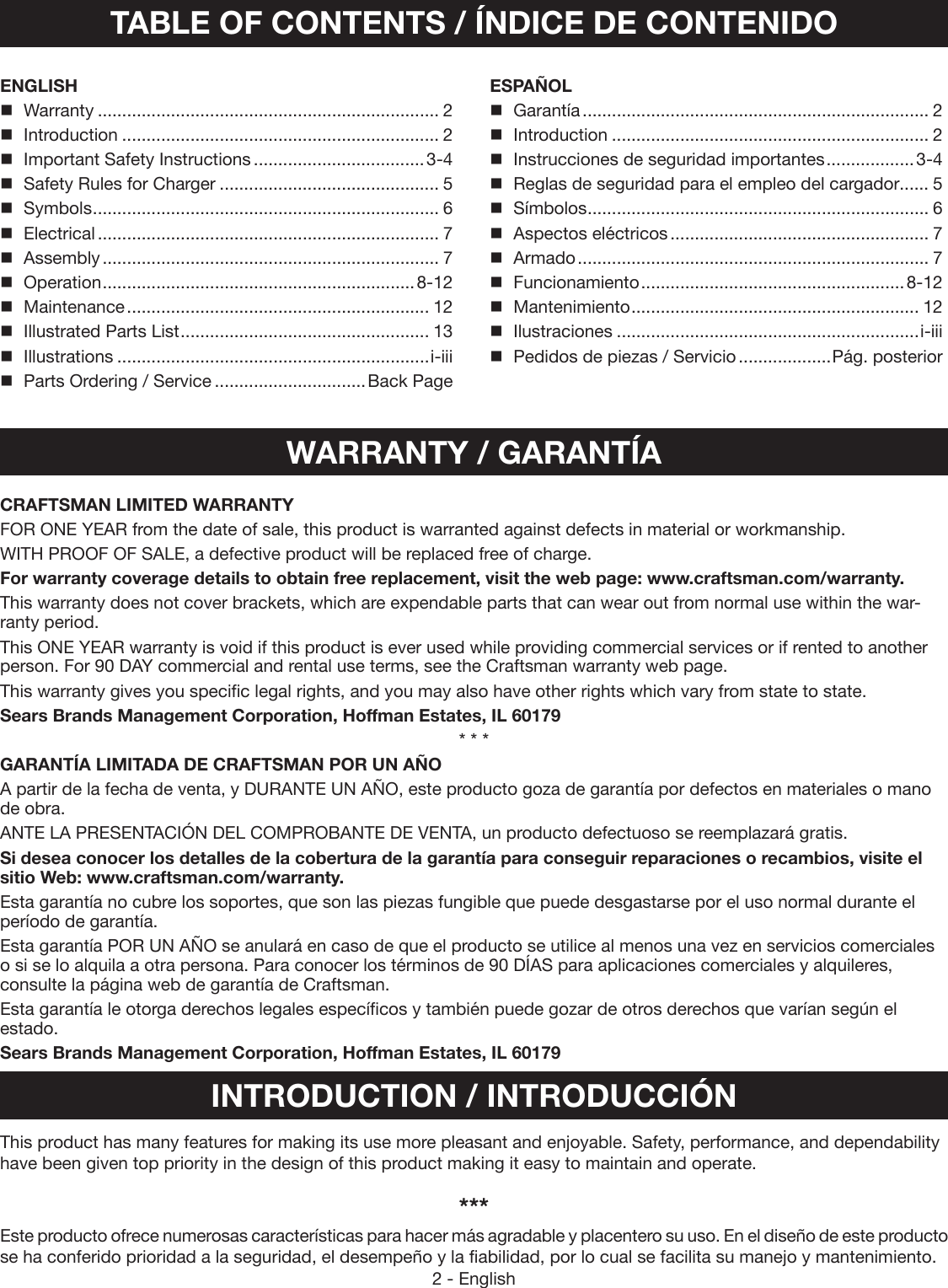 2 - EnglishTABLE OF CONTENTS / ÍNDICE DE CONTENIDOENGLISH Warranty ...................................................................... 2Introduction ................................................................. 2Important Safety Instructions ...................................3-4Safety Rules for Charger ............................................. 5Symbols ....................................................................... 6Electrical ...................................................................... 7Assembly ..................................................................... 7Operation ................................................................8-12Maintenance .............................................................. 12Illustrated Parts List ................................................... 13Illustrations ................................................................i-iiiParts Ordering / Service ...............................Back PageESPAÑOL Garantía ....................................................................... 2Introduction ................................................................. 2Instrucciones de seguridad importantes ..................3-4Reglas de seguridad para el empleo del cargador...... 5Símbolos ...................................................................... 6Aspectos eléctricos ..................................................... 7Armado ........................................................................ 7Funcionamiento ...................................................... 8-12Mantenimiento ........................................................... 12Ilustraciones ..............................................................i-iiiPedidos de piezas / Servicio ...................Pág. posteriorWARRANTY / GARANTÍAINTRODUCTION / INTRODUCCIÓNThis product has many features for making its use more  pleasant and enjoyable. Safety, performance, and  dependability have been given top priority in the design of this product making it easy to maintain and operate.***Este producto ofrece numerosas características para hacer más agradable y placentero su uso. En el diseño de este producto se ha conferido prioridad a la seguridad, el desempeño y la fiabilidad, por lo cual se facilita su manejo y mantenimiento.CRAFTSMAN LIMITED WARRANTYFOR ONE YEAR from the date of sale, this product is warranted against defects in material or workmanship.WITH PROOF OF SALE, a defective product will be replaced free of charge.For warranty coverage details to obtain free replacement, visit the web page: www.craftsman.com/warranty.This warranty does not cover brackets, which are expendable parts that can wear out from normal use within the war-ranty period.This ONE YEAR warranty is void if this product is ever used while providing commercial services or if rented to another person. For 90 DAY commercial and rental use terms, see the Craftsman warranty web page.This warranty gives you specific legal rights, and you may also have other rights which vary from state to state.Sears Brands Management Corporation, Hoffman Estates, IL 60179* * *GARANTÍA LIMITADA DE CRAFTSMAN POR UN AÑO A partir de la fecha de venta, y DURANTE UN AÑO, este producto goza de garantía por defectos en materiales o mano de obra.ANTE LA PRESENTACIÓN DEL COMPROBANTE DE VENTA, un producto defectuoso se reemplazará gratis.Si desea conocer los detalles de la cobertura de la garantía para conseguir reparaciones o recambios, visite el sitio Web: www.craftsman.com/warranty.Esta garantía no cubre los soportes, que son las piezas fungible que puede desgastarse por el uso normal durante el período de garantía.Esta garantía POR UN AÑO se anulará en caso de que el producto se utilice al menos una vez en servicios comerciales o si se lo alquila a otra persona. Para conocer los términos de 90 DÍAS para aplicaciones comerciales y alquileres, consulte la página web de garantía de Craftsman.Esta garantía le otorga derechos legales específicos y también puede gozar de otros derechos que varían según el estado.Sears Brands Management Corporation, Hoffman Estates, IL 60179