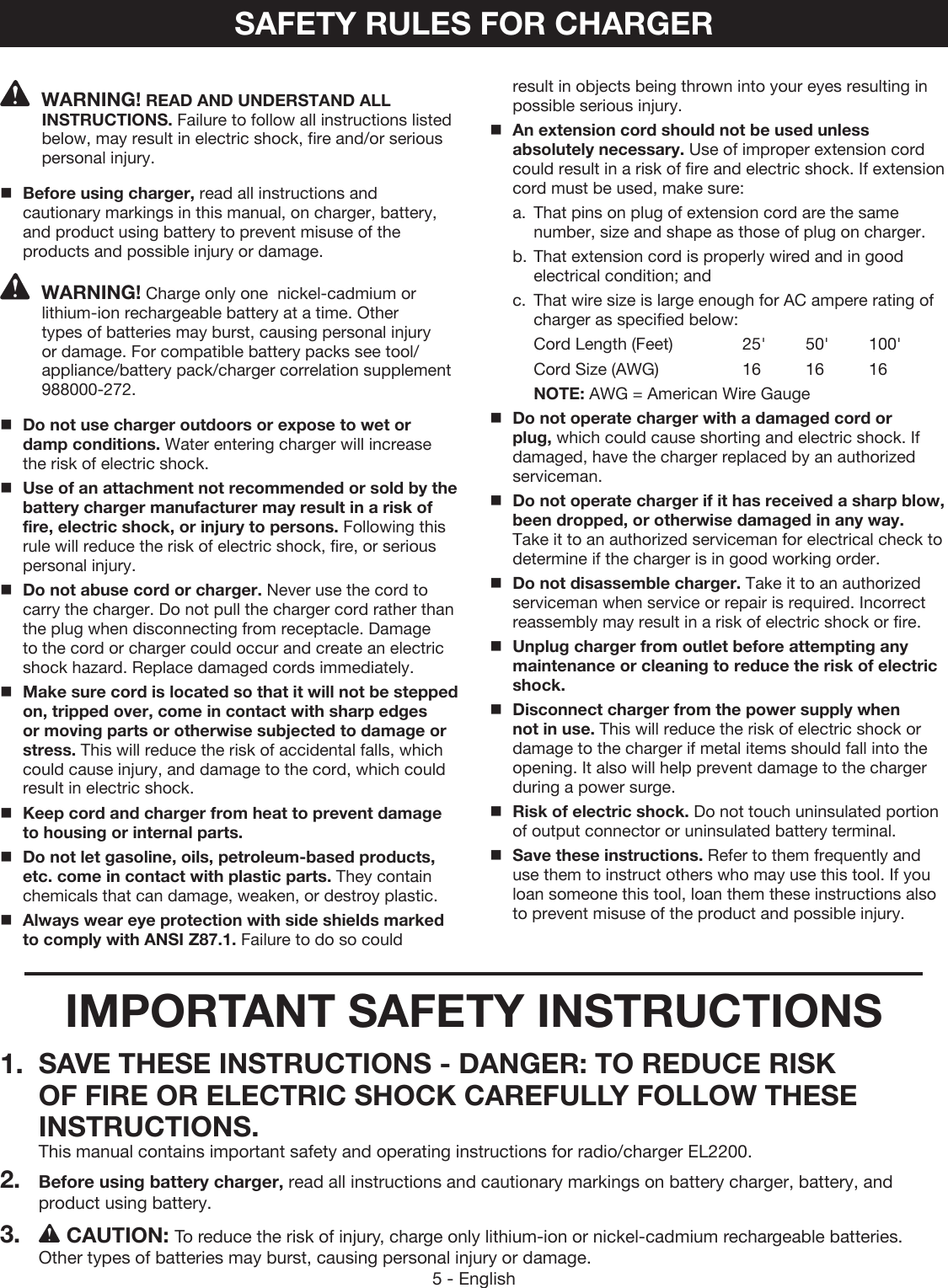 5 - EnglishSAFETY RULES FOR CHARGERWARNING! READ AND UNDERSTAND ALL INSTRUCTIONS. Failure to follow all instructions listed below, may result in electric shock, fire and/or serious personal injury.Before using charger, read all instructions and cautionary markings in this manual, on charger, battery, and product using battery to prevent misuse of the products and possible injury or damage.WARNING! Charge only one  nickel-cadmium or lithium-ion rechargeable battery at a time. Other types of batteries may burst, causing personal injury or damage. For compatible battery packs see tool/appliance/battery pack/charger correlation supplement 988000-272.Do not use charger outdoors or expose to wet or damp conditions. Water entering charger will increase the risk of electric shock.Use of an attachment not recommended or sold by the battery charger manufacturer may result in a risk of fire, electric shock, or injury to persons. Following this rule will reduce the risk of electric shock, fire, or serious personal injury. Do not abuse cord or charger. Never use the cord to carry the charger. Do not pull the charger cord rather than the plug when disconnecting from receptacle. Damage to the cord or charger could occur and create an electric shock hazard. Replace damaged cords immediately.Make sure cord is located so that it will not be stepped on, tripped over, come in contact with sharp edges or moving parts or otherwise subjected to damage or stress. This will reduce the risk of accidental falls, which could cause injury, and damage to the cord, which could result in electric shock.Keep cord and charger from heat to prevent damage to housing or internal parts.Do not let gasoline, oils, petroleum-based products, etc. come in contact with plastic parts. They contain chemicals that can damage, weaken, or destroy plastic.Always wear eye protection with side shields marked to comply with ANSI Z87.1. Failure to do so could result in objects being thrown into your eyes resulting in possible serious injury.An extension cord should not be used unless  absolutely necessary. Use of improper extension cord could result in a risk of fire and electric shock. If extension cord must be used, make sure:a.  That pins on plug of extension cord are the same number, size and shape as those of plug on charger.b. That extension cord is properly wired and in good electrical condition; andc.  That wire size is large enough for AC ampere rating of charger as specified below: Cord Length (Feet)    25&apos;  50&apos;  100&apos;Cord Size (AWG)    16  16  16NOTE: AWG = American Wire GaugeDo not operate charger with a damaged cord or plug, which could cause shorting and electric shock. If damaged, have the charger replaced by an authorized serviceman.Do not operate charger if it has received a sharp blow, been dropped, or otherwise damaged in any way. Take it to an authorized serviceman for electrical check to determine if the charger is in good working order. Do not disassemble charger. Take it to an authorized serviceman when service or repair is required. Incorrect reassembly may result in a risk of electric shock or fire.Unplug charger from outlet before attempting any maintenance or cleaning to reduce the risk of electric shock.  Disconnect charger from the power supply when not in use. This will reduce the risk of electric shock or damage to the charger if metal items should fall into the opening. It also will help prevent damage to the charger during a power surge.Risk of electric shock. Do not touch uninsulated portion of output connector or uninsulated battery terminal.Save these instructions. Refer to them frequently and use them to instruct others who may use this tool. If you loan someone this tool, loan them these instructions also to prevent misuse of the product and possible injury.IMPORTANT SAFETY INSTRUCTIONS1.  SAVE THESE INSTRUCTIONS - DANGER: TO REDUCE RISK OF FIRE OR ELECTRIC SHOCK CAREFULLY FOLLOW THESE INSTRUCTIONS. This manual contains important safety and operating instructions for radio/charger EL2200.2.  Before using battery charger, read all instructions and cautionary markings on battery charger, battery, and product using battery.3. CAUTION: To reduce the risk of injury, charge only lithium-ion or nickel-cadmium rechargeable batteries. Other types of batteries may burst, causing personal injury or damage.