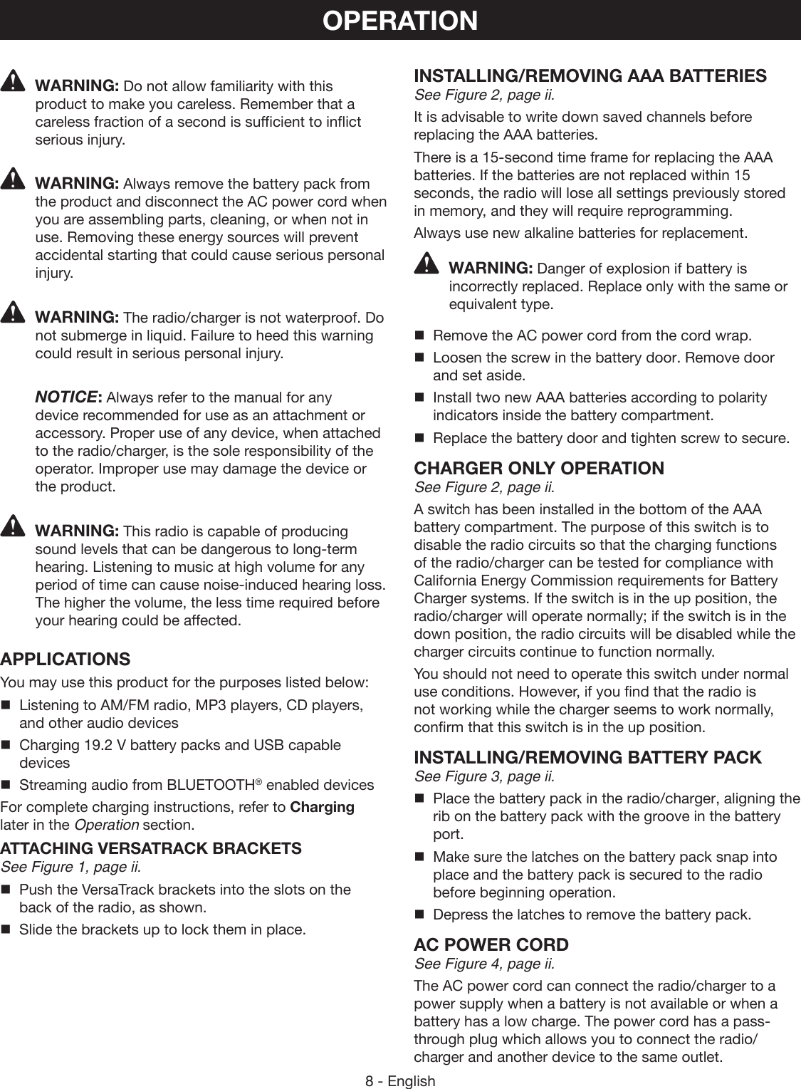 8 - EnglishOPERATIONWARNING: Do not allow familiarity with this product to make you careless. Remember that a careless fraction of a second is sufficient to inflict serious injury.WARNING: Always remove the battery pack from the product and disconnect the AC power cord when you are assembling parts, cleaning, or when not in use. Removing these energy sources will prevent accidental starting that could cause serious personal injury.WARNING: The radio/charger is not waterproof. Do not submerge in liquid. Failure to heed this warning could result in serious personal injury. NOTICE: Always refer to the manual for any device recommended for use as an attachment or accessory. Proper use of any device, when attached to the radio/charger, is the sole responsibility of the operator. Improper use may damage the device or the product.WARNING: This radio is capable of producing sound levels that can be dangerous to long-term hearing. Listening to music at high volume for any period of time can cause noise-induced hearing loss. The higher the volume, the less time required before your hearing could be affected.APPLICATIONSYou may use this product for the purposes listed below:Listening to AM/FM radio, MP3 players, CD players, and other audio devicesCharging 19.2 V battery packs and USB capable devicesStreaming audio from BLUETOOTH® enabled devicesFor complete charging instructions, refer to Charging later in the Operation section.ATTACHING VERSATRACK BRACKETSSee Figure 1, page ii.  Push the VersaTrack brackets into the slots on the back of the radio, as shown.  Slide the brackets up to lock them in place.INSTALLING/REMOVING AAA BATTERIESSee Figure 2, page ii.It is advisable to write down saved channels before replacing the AAA batteries.There is a 15-second time frame for replacing the AAA batteries. If the batteries are not replaced within 15 seconds, the radio will lose all settings previously stored in memory, and they will require reprogramming.Always use new alkaline batteries for replacement.WARNING: Danger of explosion if battery is incorrectly replaced. Replace only with the same or equivalent type.Remove the AC power cord from the cord wrap.Loosen the screw in the battery door. Remove door and set aside.Install two new AAA batteries according to polarity indicators inside the battery compartment.Replace the battery door and tighten screw to secure.CHARGER ONLY OPERATIONSee Figure 2, page ii.A switch has been installed in the bottom of the AAA battery compartment. The purpose of this switch is to disable the radio circuits so that the charging functions of the radio/charger can be tested for compliance with California Energy Commission requirements for Battery Charger systems. If the switch is in the up position, the radio/charger will operate normally; if the switch is in the down position, the radio circuits will be disabled while the charger circuits continue to function normally.You should not need to operate this switch under normal use conditions. However, if you find that the radio is not working while the charger seems to work normally, confirm that this switch is in the up position.INSTALLING/REMOVING BATTERY PACKSee Figure 3, page ii.Place the battery pack in the radio/charger, aligning the rib on the battery pack with the groove in the battery port.Make sure the latches on the battery pack snap into place and the battery pack is secured to the radio before beginning operation.Depress the latches to remove the battery pack.AC POWER CORDSee Figure 4, page ii.The AC power cord can connect the radio/charger to a power supply when a battery is not available or when a battery has a low charge. The power cord has a pass-through plug which allows you to connect the radio/charger and another device to the same outlet.