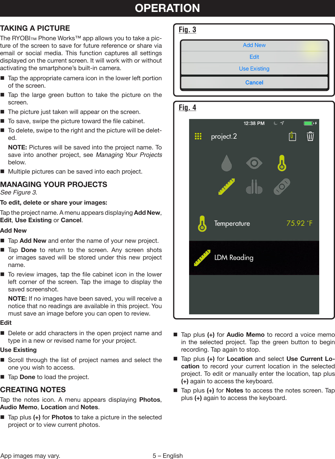 5 – EnglishTAKING A PICTUREThe RYOBI™ Phone Works™ app allows you to take a pic-ture of the screen to save for future reference or share via email or social media. This function captures all settings displayed on the current screen. It will work with or without activating the smartphone’s built-in camera.  Tap the appropriate camera icon in the lower left portion of the screen.  Tap the large green button to take the picture on the screen.  The picture just taken will appear on the screen.  To save, swipe the picture toward the file cabinet.  To delete, swipe to the right and the picture will be delet-ed. NOTE: Pictures will be saved into the project name. To save into another project, see Managing Your Projects below.  Multiple pictures can be saved into each project.MANAGING YOUR PROJECTSSee Figure 3.To edit, delete or share your images:Tap the project name. A menu appears displaying Add New, Edit, Use Existing or Cancel.Add New Tap Add New and enter the name of your new project. Tap Done to return to the screen. Any screen shots or images saved will be stored under this new project name.  To review images, tap the file cabinet icon in the lower left corner of the screen. Tap the image to display the saved screenshot. NOTE: If no images have been saved, you will receive a notice that no readings are available in this project. You must save an image before you can open to review.Edit  Delete or add characters in the open project name and type in a new or revised name for your project.Use Existing  Scroll through the list of project names and select the one you wish to access. Tap Done to load the project.CREATING NOTESTap the notes icon. A menu appears displaying Photos, Audio Memo, Location and Notes.  Tap plus (+) for Photos to take a picture in the selected project or to view current photos.OPERATION  Tap plus (+) for Audio Memo to record a voice memo in the selected project. Tap the green button to begin recording. Tap again to stop.  Tap plus (+) for Location and select Use Current Lo-cation to record your current location in the selected project. To edit or manually enter the location, tap plus (+) again to access the keyboard.  Tap plus (+) for Notes to access the notes screen. Tap plus (+) again to access the keyboard.Fig. 3Fig. 4App images may vary.