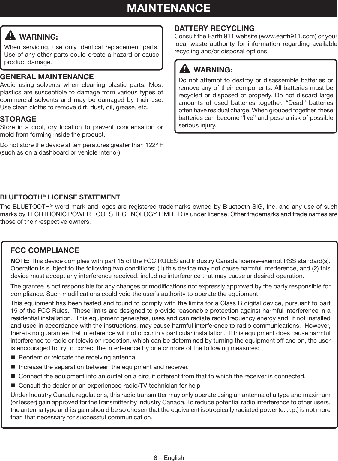8 – English WARNING:When servicing, use only identical replacement parts. Use of any other parts could create a hazard or cause product damage.GENERAL MAINTENANCEAvoid using solvents when cleaning plastic parts. Most plastics are susceptible to damage from various types of commercial solvents and may be damaged by their use. Use clean cloths to remove dirt, dust, oil, grease, etc.STORAGEStore in a cool, dry location to prevent condensation or mold from forming inside the product. Do not store the device at temperatures greater than 122º F (such as on a dashboard or vehicle interior).BATTERY RECYCLINGConsult the Earth 911 website (www.earth911.com) or your local waste authority for information regarding available recycling and/or disposal options. WARNING:Do not attempt to destroy or disassemble batteries or remove any of their components. All batteries must be recycled or disposed of properly. Do not discard large amounts of used batteries together. “Dead” batteries often have residual charge. When grouped together, these batteries can become “live” and pose a risk of possible serious injury.MAINTENANCEFCC COMPLIANCENOTE: This device complies with part 15 of the FCC RULES and Industry Canada license-exempt RSS standard(s). Operation is subject to the following two conditions: (1) this device may not cause harmful interference, and (2) this device must accept any interference received, including interference that may cause undesired operation.The grantee is not responsible for any changes or modifications not expressly approved by the party responsible for compliance. Such modifications could void the user’s authority to operate the equipment.This equipment has been tested and found to comply with the limits for a Class B digital device, pursuant to part 15 of the FCC Rules.  These limits are designed to provide reasonable protection against harmful interference in a residential installation.  This equipment generates, uses and can radiate radio frequency energy and, if not installed and used in accordance with the instructions, may cause harmful interference to radio communications.  However, there is no guarantee that interference will not occur in a particular installation.  If this equipment does cause harmful interference to radio or television reception, which can be determined by turning the equipment off and on, the user is encouraged to try to correct the interference by one or more of the following measures:  Reorient or relocate the receiving antenna.  Increase the separation between the equipment and receiver.  Connect the equipment into an outlet on a circuit different from that to which the receiver is connected.  Consult the dealer or an experienced radio/TV technician for helpUnder Industry Canada regulations, this radio transmitter may only operate using an antenna of a type and maximum (or lesser) gain approved for the transmitter by Industry Canada. To reduce potential radio interference to other users, the antenna type and its gain should be so chosen that the equivalent isotropically radiated power (e.i.r.p.) is not more than that necessary for successful communication.BLUETOOTH® LICENSE STATEMENTThe BLUETOOTH® word mark and logos are registered trademarks owned by Bluetooth SIG, Inc. and any use of such marks by TECHTRONIC POWER TOOLS TECHNOLOGY LIMITED is under license. Other trademarks and trade names are those of their respective owners.