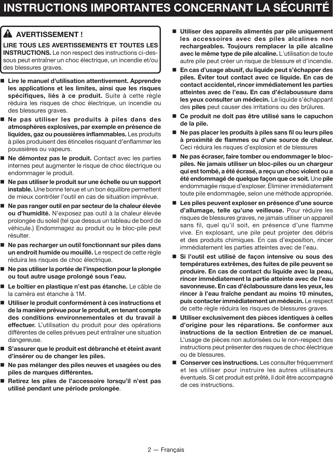 2 — FrançaisINSTRUCTIONS IMPORTANTES CONCERNANT LA SÉCURITÉAVERTISSEMENT !LIRE TOUS LES AVERTISSEMENTS ET TOUTES LES INSTRUCTIONS. Le non respect des instructions ci-des-sous peut entraîner un choc électrique, un incendie et/ou des blessures graves. Lire le manuel d&apos;utilisation attentivement. Apprendre les applications et les limites, ainsi que les risques spécifiques, liés à ce produit. Suite à cette règle réduira les risques de choc électrique, un incendie ou des blessures graves.Ne pas utiliser les produits à piles dans des atmosphères explosives, par exemple en présence de liquides, gaz ou poussières inflammables. Les produits à piles produisent des étincelles risquant d’enflammer les poussières ou vapeurs. Ne démontez pas le produit. Contact avec les parties internes peut augmenter le risque de choc électrique ou endommager le produit.Ne pas utiliser le produit sur une échelle ou un support instable. Une bonne tenue et un bon équilibre permettent de mieux contrôler l’outil en cas de situation imprévue.Ne pas ranger outil en par secteur de la chaleur élevée ou d’humidité. N’exposez pas outil à la chaleur élevée prolongée du soleil (tel que dessus un tableau de bord de véhicule.) Endommagez au produit ou le bloc-pile peut résulter.Ne pas recharger un outil fonctionnant sur piles dans un endroit humide ou mouillé. Le respect de cette règle réduira les risques de choc électrique.Ne pas utiliser la portée de l’inspection pour la plongée ou tout autre usage prolongé sous l’eau. Le boîtier en plastique n’est pas étanche. Le câble de la caméra est étanche à 1M.Utiliser le produit conformément à ces instructions et de la manière prévue pour le produit, en tenant compte des conditions environnementales et du travail à effectuer.  L’utilisation du produit pour des opérations différentes de celles prévues peut entraîner une situation dangereuse. S’assurer que le produit est débranché et éteint avant d’insérer ou de changer les piles. Ne pas mélanger des piles neuves et usagées ou des piles de marques différentes. Retirez les piles de l’accessoire lorsqu’il n’est pas utilisé pendant une période prolongée. Utiliser des appareils alimentés par pile uniquement les accessoires avec des piles alcalines non rechargeables. Toujours remplacer la pile alcaline avec le même type de pile alcaline. L&apos;utilisation de toute autre pile peut créer un risque de blessure et d&apos;incendie.En cas d’usage abusif, du liquide peut s’échapper des piles. Éviter tout contact avec ce liquide. En cas de contact accidentel, rincer immédiatement les parties atteintes avec de l’eau. En cas d’éclaboussure dans les yeux consulter un médecin. Le liquide s’échappant des piles peut causer des irritations ou des brûlures.Ce produit ne doit pas être utilisé sans le capuchon de la pile.Ne pas placer les produits à piles sans fil ou leurs piles à proximité de flammes ou d’une source de chaleur. Ceci réduira les risques d’explosion et de blessures  Ne pas écraser, faire tomber ou endommager le bloc-piles. Ne jamais utiliser un bloc-piles ou un chargeur qui est tombé, a été écrasé, a reçu un choc violent ou a été endommagé de quelque façon que ce soit. Une pile endommagée risque d’exploser. Éliminer immédiatement toute pile endommagée, selon une méthode appropriée.Les piles peuvent exploser en présence d’une source d’allumage, telle qu’une veilleuse. Pour réduire les risques de blessures graves, ne jamais utiliser un appareil sans fil, quel qu’il soit, en présence d’une flamme vive. En explosant, une pile peut projeter des débris et des produits chimiques. En cas d’exposition, rincer immédiatement les parties atteintes avec de l’eau.Si l’outil est utilisé de façon intensive ou sous des températures extrêmes, des fuites de pile peuvent se produire. En cas de contact du liquide avec la peau, rincer immédiatement la partie atteinte avec de l’eau savonneuse. En cas d’éclaboussure dans les yeux, les rincer à l’eau fraîche pendant au moins 10 minutes, puis contacter immédiatement un médecin. Le respect de cette règle réduira les risques de blessures graves.Utiliser exclusivement des pièces identiques à celles d’origine pour les réparations. Se conformer aux instructions de la section Entretien de ce manuel. L’usage de pièces non autorisées ou le non-respect des instructions peut présenter des risques de choc électrique ou de blessures.Conserver ces instructions. Les consulter fréquemment et les utiliser pour instruire les autres utilisateurs éventuels. Si cet produit est prêté, il doit être accompagné de ces instructions.