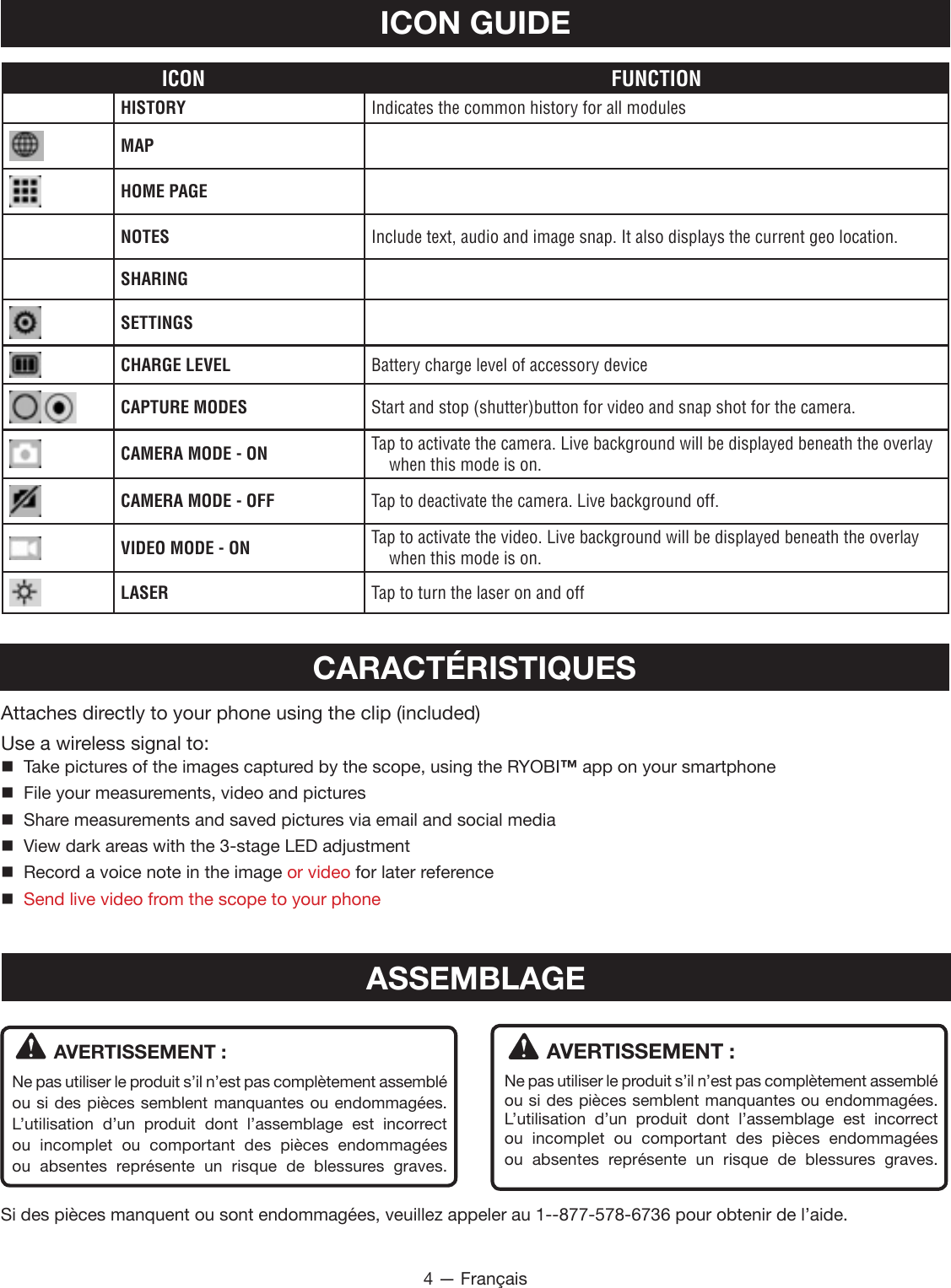 4 — FrançaisICON FUNCTIONHISTORY Indicates the common history for all modulesMAPHOME PAGENOTES Include text, audio and image snap. It also displays the current geo location.SHARINGSETTINGSCHARGE LEVEL Battery charge level of accessory deviceCAPTURE MODES Start and stop (shutter)button for video and snap shot for the camera.CAMERA MODE - ON Tap to activate the camera. Live background will be displayed beneath the overlay when this mode is on.CAMERA MODE - OFF Tap to deactivate the camera. Live background off.VIDEO MODE - ON Tap to activate the video. Live background will be displayed beneath the overlay when this mode is on.LASER Tap to turn the laser on and offICON GUIDEAVERTISSEMENT :Ne pas utiliser le produit s’il n’est pas complètement assemblé ou si des pièces semblent manquantes ou endommagées. L’utilisation d’un produit dont l’assemblage est incorrect ou incomplet ou comportant des pièces endommagées ou absentes représente un risque de blessures graves.AVERTISSEMENT :Ne pas utiliser le produit s’il n’est pas complètement assemblé ou si des pièces semblent manquantes ou endommagées. L’utilisation d’un produit dont l’assemblage est incorrect ou incomplet ou comportant des pièces endommagées ou absentes représente un risque de blessures graves.Si des pièces manquent ou sont endommagées, veuillez appeler au 1--877-578-6736 pour obtenir de l’aide.ASSEMBLAGECARACTÉRISTIQUESAttaches directly to your phone using the clip (included)Use a wireless signal to:   Take pictures of the images captured by the scope, using the RYOBI™ app on your smartphone  File your measurements, video and pictures  Share measurements and saved pictures via email and social media  View dark areas with the 3-stage LED adjustment  Record a voice note in the image or video for later reference Send live video from the scope to your phone