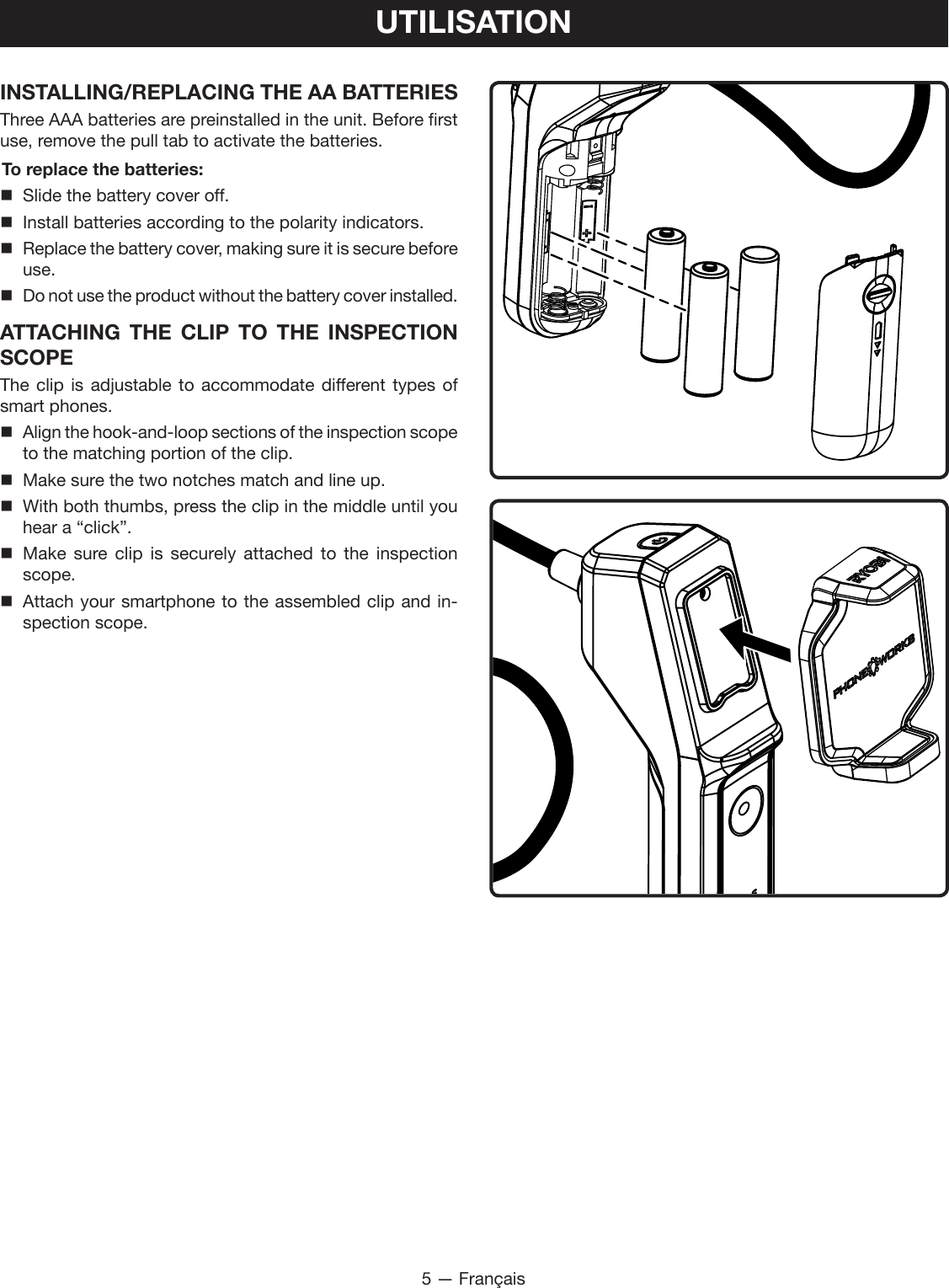 5 — FrançaisUTILISATIONINSTALLING/REPLACING THE AA BATTERIESThree AAA batteries are preinstalled in the unit. Before first use, remove the pull tab to activate the batteries.To replace the batteries:  Slide the battery cover off.  Install batteries according to the polarity indicators. Replace the battery cover, making sure it is secure before use. Do not use the product without the battery cover installed.ATTACHING THE CLIP TO THE INSPECTION SCOPE The clip is adjustable to accommodate different types of smart phones. Align the hook-and-loop sections of the inspection scope to the matching portion of the clip.  Make sure the two notches match and line up. With both thumbs, press the clip in the middle until you hear a “click”. Make sure clip is securely attached to the inspection scope. Attach your smartphone to the assembled clip and in-spection scope.