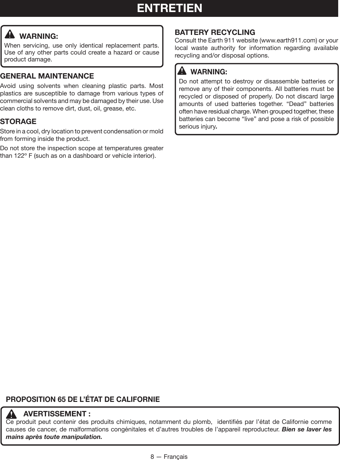 8 — FrançaisENTRETIEN WARNING:When servicing, use only identical replacement parts. Use of any other parts could create a hazard or cause product damage.GENERAL MAINTENANCEAvoid using solvents when cleaning plastic parts. Most plastics are susceptible to damage from various types of commercial solvents and may be damaged by their use. Use clean cloths to remove dirt, dust, oil, grease, etc.STORAGEStore in a cool, dry location to prevent condensation or mold from forming inside the product. Do not store the inspection scope at temperatures greater than 122º F (such as on a dashboard or vehicle interior).BATTERY RECYCLINGConsult the Earth 911 website (www.earth911.com) or your local waste authority for information regarding available recycling and/or disposal options.WARNING:Do not attempt to destroy or disassemble batteries or remove any of their components. All batteries must be recycled or disposed of properly. Do not discard large amounts of used batteries together. “Dead” batteries often have residual charge. When grouped together, these batteries can become “live” and pose a risk of possible serious injury.PROPOSITION 65 DE L’ÉTAT DE CALIFORNIE  AVERTISSEMENT :Ce produit peut contenir des produits chimiques, notamment du plomb,  identifiés par l’état de Californie comme causes de cancer, de malformations congénitales et d’autres troubles de l’appareil reproducteur. Bien se laver les mains après toute manipulation.