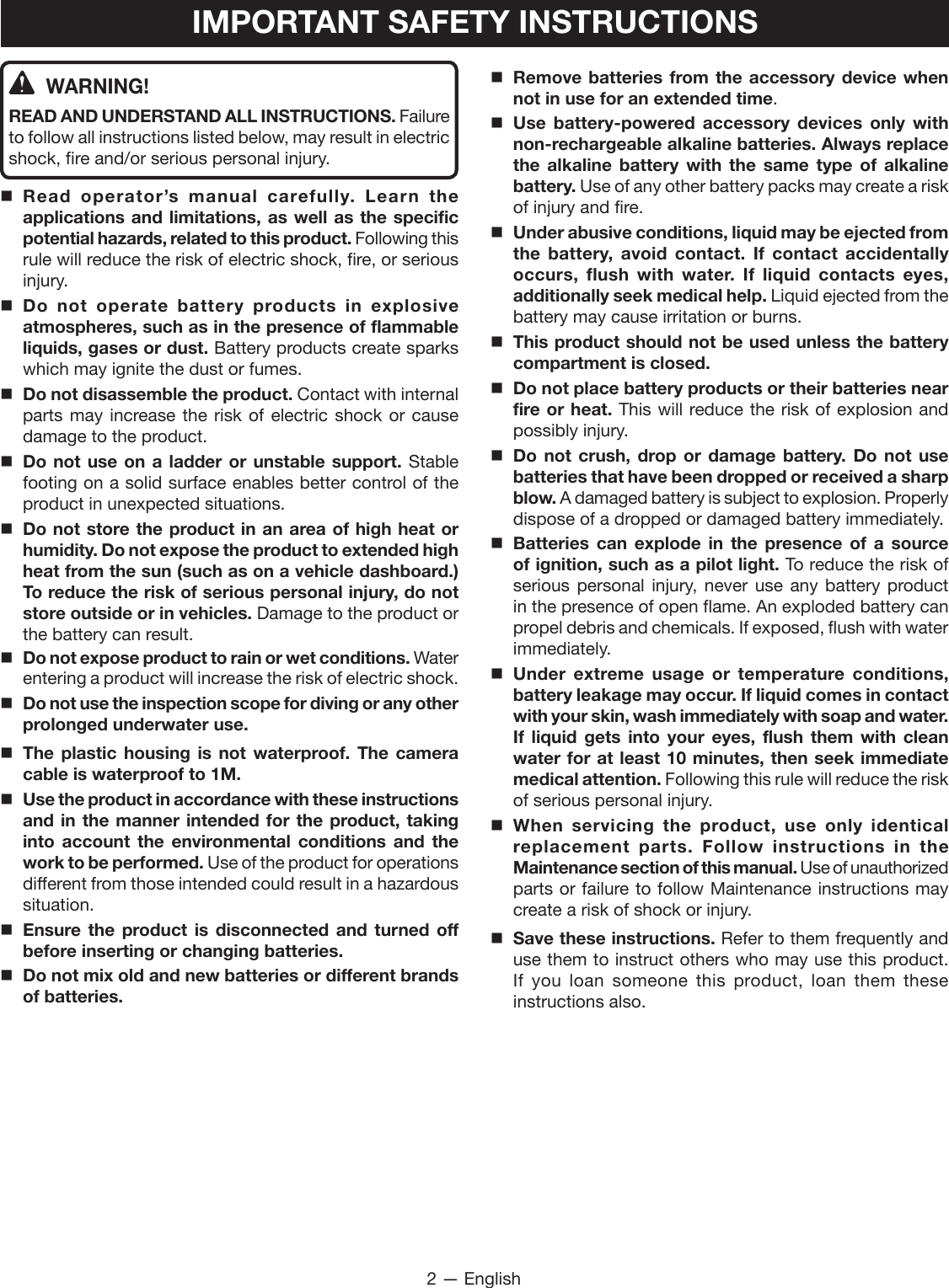 2 — EnglishIMPORTANT SAFETY INSTRUCTIONSWARNING!READ AND UNDERSTAND ALL INSTRUCTIONS. Failure to follow all instructions listed below, may result in electric shock, fire and/or serious personal injury.Read operator’s manual carefully. Learn the applications and limitations, as well as the specific potential hazards, related to this product. Following this rule will reduce the risk of electric shock, fire, or serious injury.Do not operate battery products in explosive atmospheres, such as in the presence of flammable liquids, gases or dust. Battery products create sparks which may ignite the dust or fumes.Do not disassemble the product. Contact with internal parts may increase the risk of electric shock or cause damage to the product. Do not use on a ladder or unstable support. Stable footing on a solid surface enables better control of the product in unexpected situations.Do not store the product in an area of high heat or humidity. Do not expose the product to extended high heat from the sun (such as on a vehicle dashboard.) To reduce the risk of serious personal injury, do not store outside or in vehicles. Damage to the product or the battery can result.Do not expose product to rain or wet conditions. Water entering a product will increase the risk of electric shock.Do not use the inspection scope for diving or any other prolonged underwater use. The plastic housing is not waterproof. The camera cable is waterproof to 1M.Use the product in accordance with these instructions and in the manner intended for the product, taking into account the environmental conditions and the work to be performed. Use of the product for operations different from those intended could result in a hazardous situation.Ensure the product is disconnected and turned off before inserting or changing batteries. Do not mix old and new batteries or different brands of batteries. Remove batteries from the accessory device when not in use for an extended time. Use battery-powered accessory devices only with non-rechargeable alkaline batteries. Always replace the alkaline battery with the same type of alkaline battery. Use of any other battery packs may create a risk of injury and fire. Under abusive conditions, liquid may be ejected from the battery, avoid contact. If contact accidentally occurs, flush with water. If liquid contacts eyes, additionally seek medical help. Liquid ejected from the battery may cause irritation or burns.This product should not be used unless the battery compartment is closed.Do not place battery products or their batteries near fire or heat. This will reduce the risk of explosion and possibly injury.  Do not crush, drop or damage battery. Do not use batteries that have been dropped or received a sharp blow. A damaged battery is subject to explosion. Properly dispose of a dropped or damaged battery immediately.Batteries can explode in the presence of a source of ignition, such as a pilot light. To reduce the risk of serious personal injury, never use any battery product in the presence of open flame. An exploded battery can propel debris and chemicals. If exposed, flush with water immediately.Under extreme usage or temperature conditions, battery leakage may occur. If liquid comes in contact with your skin, wash immediately with soap and water. If liquid gets into your eyes, flush them with clean water for at least 10 minutes, then seek immediate medical attention. Following this rule will reduce the risk of serious personal injury.When servicing the product, use only identical replacement parts. Follow instructions in the Maintenance section of this manual. Use of unauthorized parts or failure to follow Maintenance instructions may create a risk of shock or injury.  Save these instructions. Refer to them frequently and use them to instruct others who may use this product. If you loan someone this product, loan them these instructions also.
