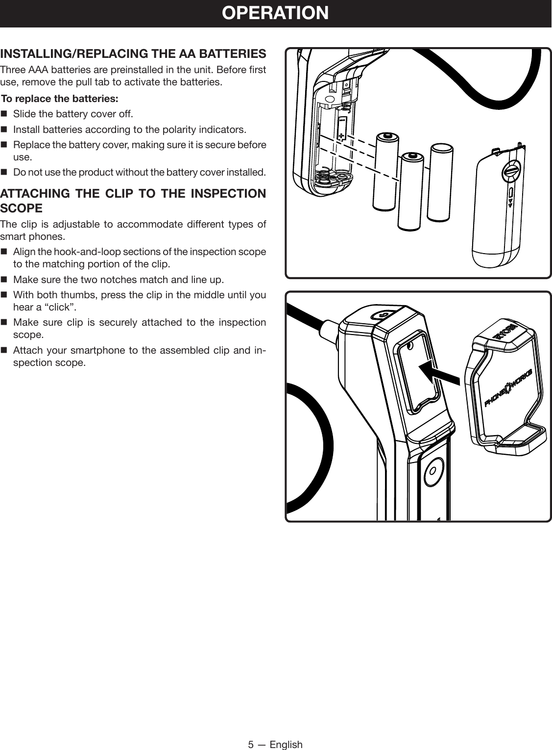5 — EnglishOPERATIONINSTALLING/REPLACING THE AA BATTERIESThree AAA batteries are preinstalled in the unit. Before first use, remove the pull tab to activate the batteries.To replace the batteries:  Slide the battery cover off.  Install batteries according to the polarity indicators. Replace the battery cover, making sure it is secure before use. Do not use the product without the battery cover installed.ATTACHING THE CLIP TO THE INSPECTION SCOPE The clip is adjustable to accommodate different types of smart phones. Align the hook-and-loop sections of the inspection scope to the matching portion of the clip.  Make sure the two notches match and line up. With both thumbs, press the clip in the middle until you hear a “click”. Make sure clip is securely attached to the inspection scope. Attach your smartphone to the assembled clip and in-spection scope.
