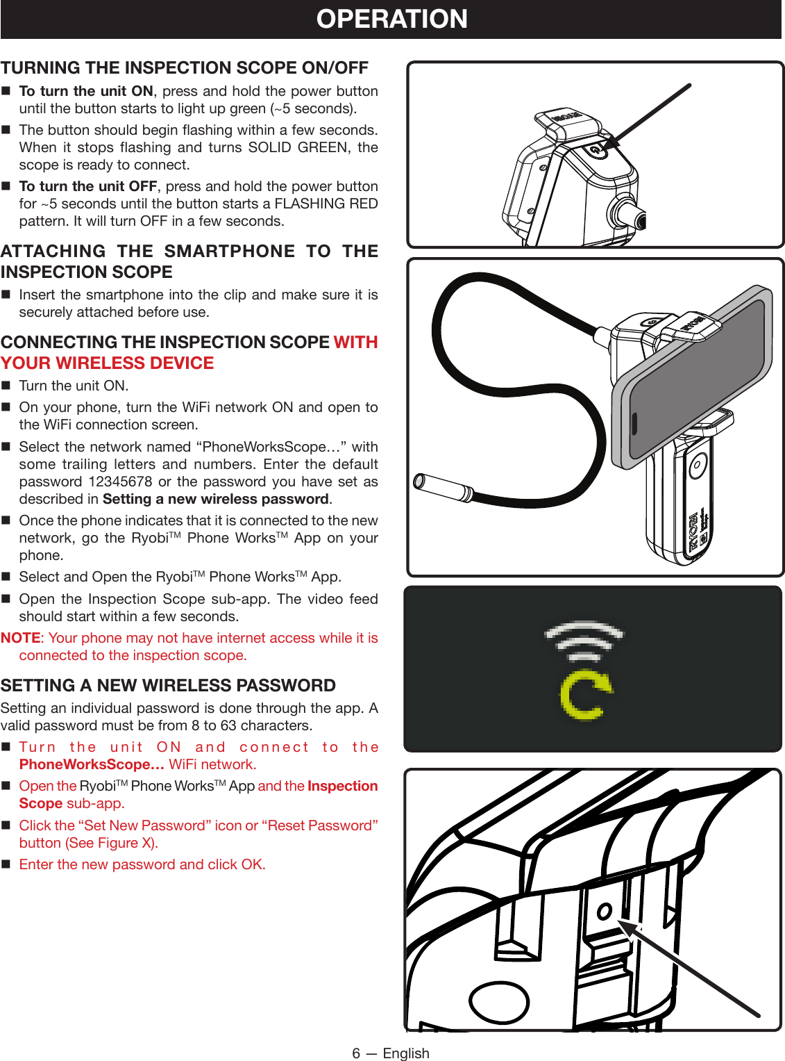 6 — EnglishOPERATIONTURNING THE INSPECTION SCOPE ON/OFF To turn the unit ON, press and hold the power button until the button starts to light up green (~5 seconds). The button should begin flashing within a few seconds. When it stops flashing and turns SOLID GREEN, the scope is ready to connect. To turn the unit OFF, press and hold the power button for ~5 seconds until the button starts a FLASHING RED pattern. It will turn OFF in a few seconds.ATTACHING THE SMARTPHONE TO THE INSPECTION SCOPE Insert the smartphone into the clip and make sure it is securely attached before use.CONNECTING THE INSPECTION SCOPE WITH YOUR WIRELESS DEVICE  Turn the unit ON. On your phone, turn the WiFi network ON and open to the WiFi connection screen. Select the network named “PhoneWorksScope…” with some trailing letters and numbers. Enter the default password 12345678 or the password you have set as described in Setting a new wireless password. Once the phone indicates that it is connected to the new network, go the RyobiTM Phone WorksTM App on your phone.  Select and Open the RyobiTM Phone WorksTM App. Open the Inspection Scope sub-app. The video feed should start within a few seconds.NOTE: Your phone may not have internet access while it is connected to the inspection scope.SETTING A NEW WIRELESS PASSWORDSetting an individual password is done through the app. A valid password must be from 8 to 63 characters. Turn the unit ON and connect to the  PhoneWorksScope… WiFi network. Open the RyobiTM Phone WorksTM App and the Inspection Scope sub-app. Click the “Set New Password” icon or “Reset Password” button (See Figure X). Enter the new password and click OK.