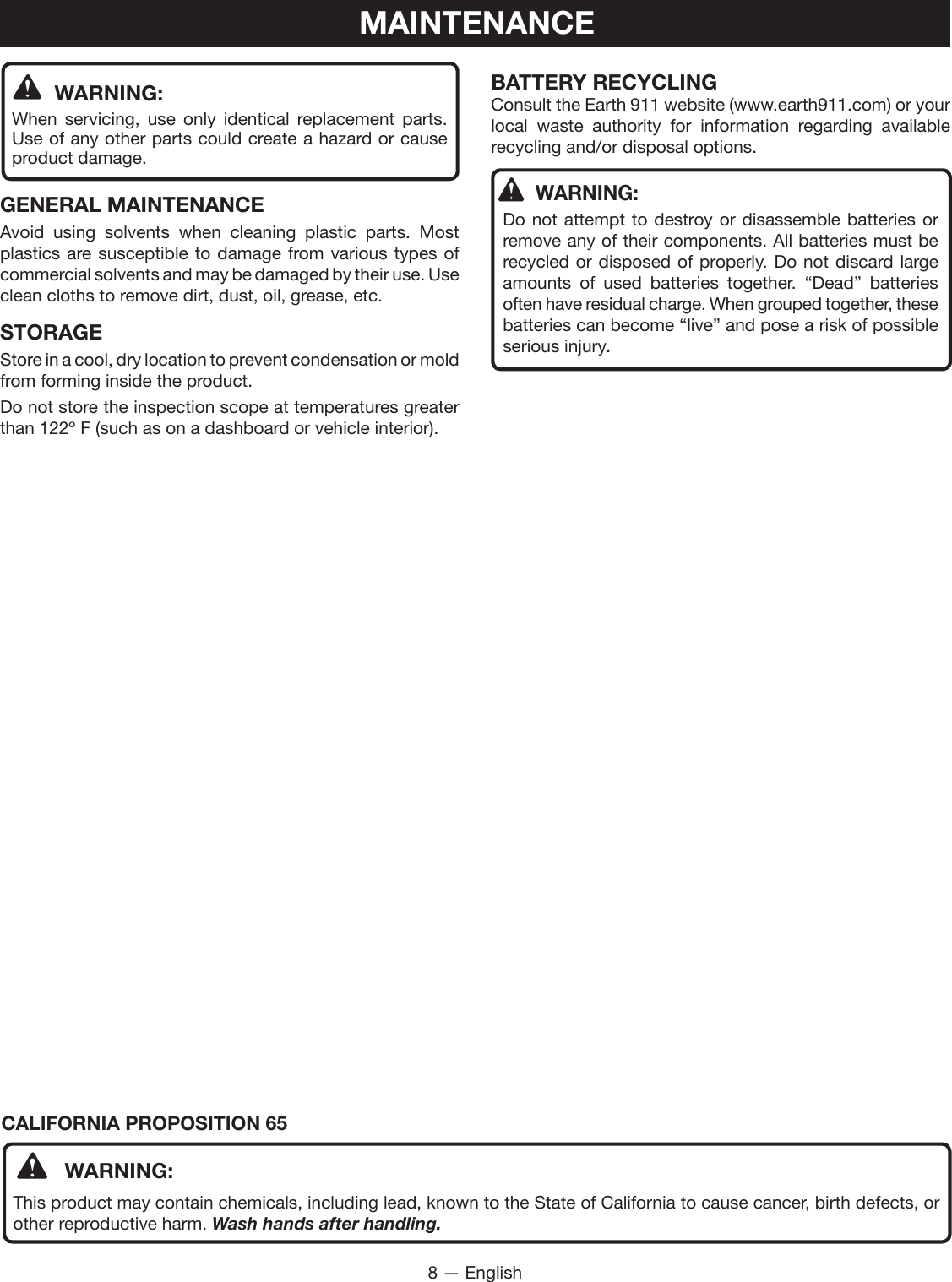 8 — EnglishMAINTENANCE WARNING:When servicing, use only identical replacement parts. Use of any other parts could create a hazard or cause product damage.GENERAL MAINTENANCEAvoid using solvents when cleaning plastic parts. Most plastics are susceptible to damage from various types of commercial solvents and may be damaged by their use. Use clean cloths to remove dirt, dust, oil, grease, etc.STORAGEStore in a cool, dry location to prevent condensation or mold from forming inside the product. Do not store the inspection scope at temperatures greater than 122º F (such as on a dashboard or vehicle interior).BATTERY RECYCLINGConsult the Earth 911 website (www.earth911.com) or your local waste authority for information regarding available recycling and/or disposal options.WARNING:Do not attempt to destroy or disassemble batteries or remove any of their components. All batteries must be recycled or disposed of properly. Do not discard large amounts of used batteries together. “Dead” batteries often have residual charge. When grouped together, these batteries can become “live” and pose a risk of possible serious injury.CALIFORNIA PROPOSITION 65 WARNING:This product may contain chemicals, including lead, known to the State of California to cause cancer, birth defects, or other reproductive harm. Wash hands after handling.
