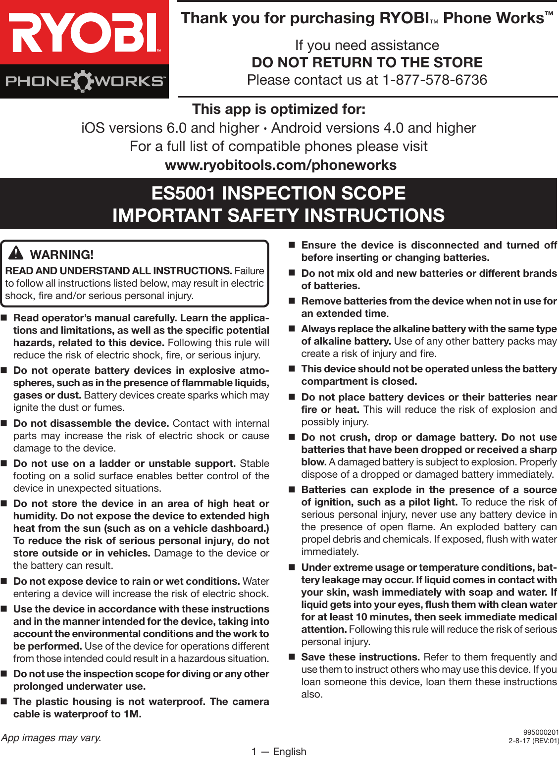 1 — EnglishApp images may vary.WARNING!READ AND UNDERSTAND ALL INSTRUCTIONS. Failure to follow all instructions listed below, may result in electric shock, fire and/or serious personal injury.Read operator’s manual carefully. Learn the applica-tions and limitations, as well as the specific potential hazards, related to this device. Following this rule will reduce the risk of electric shock, fire, or serious injury.Do not operate battery devices in explosive atmo-spheres, such as in the presence of flammable liquids, gases or dust. Battery devices create sparks which may ignite the dust or fumes.Do not disassemble the device. Contact with internal parts may increase the risk of electric shock or cause damage to the device. Do not use on a ladder or unstable support. Stable footing on a solid surface enables better control of the device in unexpected situations.Do not store the device in an area of high heat or humidity. Do not expose the device to extended high heat from the sun (such as on a vehicle dashboard.) To reduce the risk of serious personal injury, do not store outside or in vehicles. Damage to the device or the battery can result.Do not expose device to rain or wet conditions. Water entering a device will increase the risk of electric shock.Use the device in accordance with these instructions and in the manner intended for the device, taking into account the environmental conditions and the work to be performed. Use of the device for operations different from those intended could result in a hazardous situation.Do not use the inspection scope for diving or any other prolonged underwater use. The plastic housing is not waterproof. The camera cable is waterproof to 1M.Ensure the device is disconnected and turned off before inserting or changing batteries. Do not mix old and new batteries or different brands of batteries. Remove batteries from the device when not in use for an extended time. Always replace the alkaline battery with the same type of alkaline battery. Use of any other battery packs may create a risk of injury and fire. This device should not be operated unless the battery compartment is closed.Do not place battery devices or their batteries near fire or heat. This will reduce the risk of explosion and possibly injury.  Do not crush, drop or damage battery. Do not use batteries that have been dropped or received a sharp blow. A damaged battery is subject to explosion. Properly dispose of a dropped or damaged battery immediately.Batteries can explode in the presence of a source of ignition, such as a pilot light. To reduce the risk of serious personal injury, never use any battery device in the presence of open flame. An exploded battery can propel debris and chemicals. If exposed, flush with water immediately.Under extreme usage or temperature conditions, bat-tery leakage may occur. If liquid comes in contact with your skin, wash immediately with soap and water. If liquid gets into your eyes, flush them with clean water for at least 10 minutes, then seek immediate medical attention. Following this rule will reduce the risk of serious personal injury.  Save these instructions. Refer to them frequently and use them to instruct others who may use this device. If you loan someone this device, loan them these instructions also.Thank you for purchasing RYOBI™ Phone Works™If you need assistance DO NOT RETURN TO THE STORE Please contact us at 1-877-578-6736TMTMThis app is optimized for: iOS versions 6.0 and higher ∙ Android versions 4.0 and higher  For a full list of compatible phones please visit  www.ryobitools.com/phoneworksES5001 INSPECTION SCOPEIMPORTANT SAFETY INSTRUCTIONS9950002012-8-17 (REV:01)