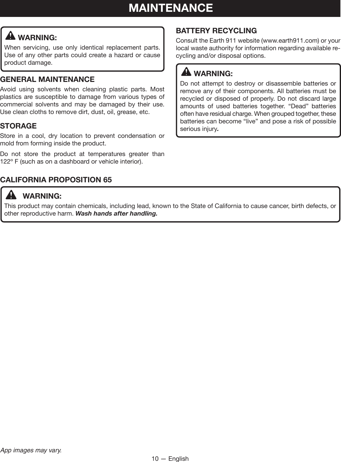 10 — EnglishApp images may vary.MAINTENANCE WARNING:When servicing, use only identical replacement parts. Use of any other parts could create a hazard or cause product damage.GENERAL MAINTENANCEAvoid using solvents when cleaning plastic parts. Most plastics are susceptible to damage from various types of commercial solvents and may be damaged by their use. Use clean cloths to remove dirt, dust, oil, grease, etc.STORAGEStore in a cool, dry location to prevent condensation or mold from forming inside the product. Do not store the product at temperatures greater than  122º F (such as on a dashboard or vehicle interior).BATTERY RECYCLINGConsult the Earth 911 website (www.earth911.com) or your local waste authority for information regarding available re-cycling and/or disposal options. WARNING:Do not attempt to destroy or disassemble batteries or remove any of their components. All batteries must be recycled or disposed of properly. Do not discard large amounts of used batteries together. “Dead” batteries often have residual charge. When grouped together, these batteries can become “live” and pose a risk of possible serious injury.CALIFORNIA PROPOSITION 65 WARNING:This product may contain chemicals, including lead, known to the State of California to cause cancer, birth defects, or other reproductive harm. Wash hands after handling.
