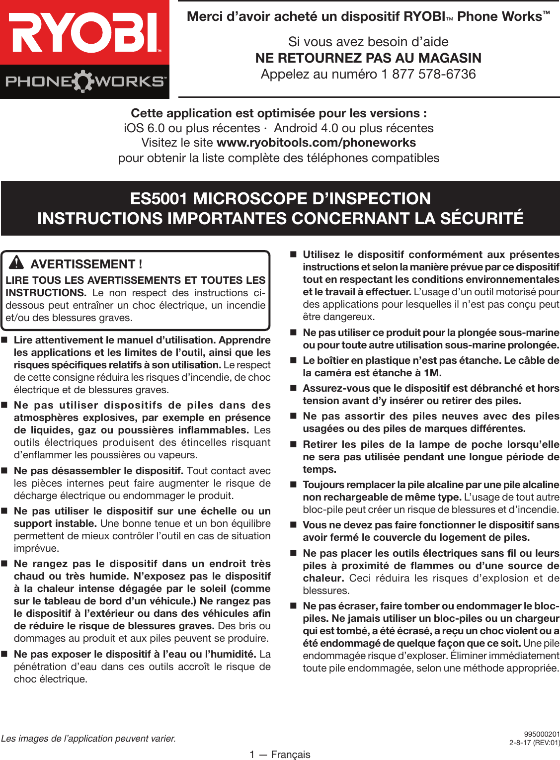 1 — FrançaisLes images de l’application peuvent varier.AVERTISSEMENT !LIRE TOUS LES AVERTISSEMENTS ET TOUTES LES INSTRUCTIONS. Le non respect des instructions ci-dessous peut entraîner un choc électrique, un incendie et/ou des blessures graves.Lire attentivement le manuel d’utilisation. Apprendre les applications et les limites de l’outil, ainsi que les risques spécifiques relatifs à son utilisation. Le respect de cette consigne réduira les risques d’incendie, de choc électrique et de blessures graves.Ne pas utiliser dispositifs de piles dans des atmosphères explosives, par exemple en présence de liquides, gaz ou poussières inflammables. Les outils électriques produisent des étincelles risquant d’enflammer les poussières ou vapeurs.Ne pas désassembler le dispositif. Tout contact avec les pièces internes peut faire augmenter le risque de décharge électrique ou endommager le produit. Ne pas utiliser le dispositif sur une échelle ou un support instable. Une bonne tenue et un bon équilibre permettent de mieux contrôler l’outil en cas de situation imprévue.Ne rangez pas le dispositif dans un endroit très chaud ou très humide. N’exposez pas le dispositif à la chaleur intense dégagée par le soleil (comme sur le tableau de bord d’un véhicule.) Ne rangez pas le dispositif à l’extérieur ou dans des véhicules afin de réduire le risque de blessures graves. Des bris ou dommages au produit et aux piles peuvent se produire.Ne pas exposer le dispositif à l’eau ou l’humidité. La pénétration d’eau dans ces outils accroît le risque de choc électrique.Utilisez le dispositif conformément aux présentes instructions et selon la manière prévue par ce dispositif tout en respectant les conditions environnementales et le travail à effectuer. L’usage d’un outil motorisé pour des applications pour lesquelles il n’est pas conçu peut être dangereux.Ne pas utiliser ce produit pour la plongée sous-marine ou pour toute autre utilisation sous-marine prolongée.  Le boîtier en plastique n’est pas étanche. Le câble de la caméra est étanche à 1M.Assurez-vous que le dispositif est débranché et hors tension avant d’y insérer ou retirer des piles. Ne pas assortir des piles neuves avec des piles usagées ou des piles de marques différentes. Retirer les piles de la lampe de poche lorsqu’elle ne sera pas utilisée pendant une longue période de temps. Toujours remplacer la pile alcaline par une pile alcaline non rechargeable de même type. L’usage de tout autre bloc-pile peut créer un risque de blessures et d’incendie.Vous ne devez pas faire fonctionner le dispositif sans avoir fermé le couvercle du logement de piles.Ne pas placer les outils électriques sans fil ou leurs piles à proximité de flammes ou d’une source de chaleur.  Ceci réduira les risques d’explosion et de blessures.  Ne pas écraser, faire tomber ou endommager le bloc-piles. Ne jamais utiliser un bloc-piles ou un chargeur qui est tombé, a été écrasé, a reçu un choc violent ou a été endommagé de quelque façon que ce soit. Une pile endommagée risque d’exploser. Éliminer immédiatement toute pile endommagée, selon une méthode appropriée.9950002012-8-17 (REV:01)Merci d’avoir acheté un dispositif RYOBI™ Phone Works™Si vous avez besoin d’aideNE RETOURNEZ PAS AU MAGASINAppelez au numéro 1 877 578-6736TMTMCette application est optimisée pour les versions : iOS 6.0 ou plus récentes ∙  Android 4.0 ou plus récentes Visitez le site www.ryobitools.com/phoneworks  pour obtenir la liste complète des téléphones compatiblesES5001 MICROSCOPE D’INSPECTIONINSTRUCTIONS IMPORTANTES CONCERNANT LA SÉCURITÉ