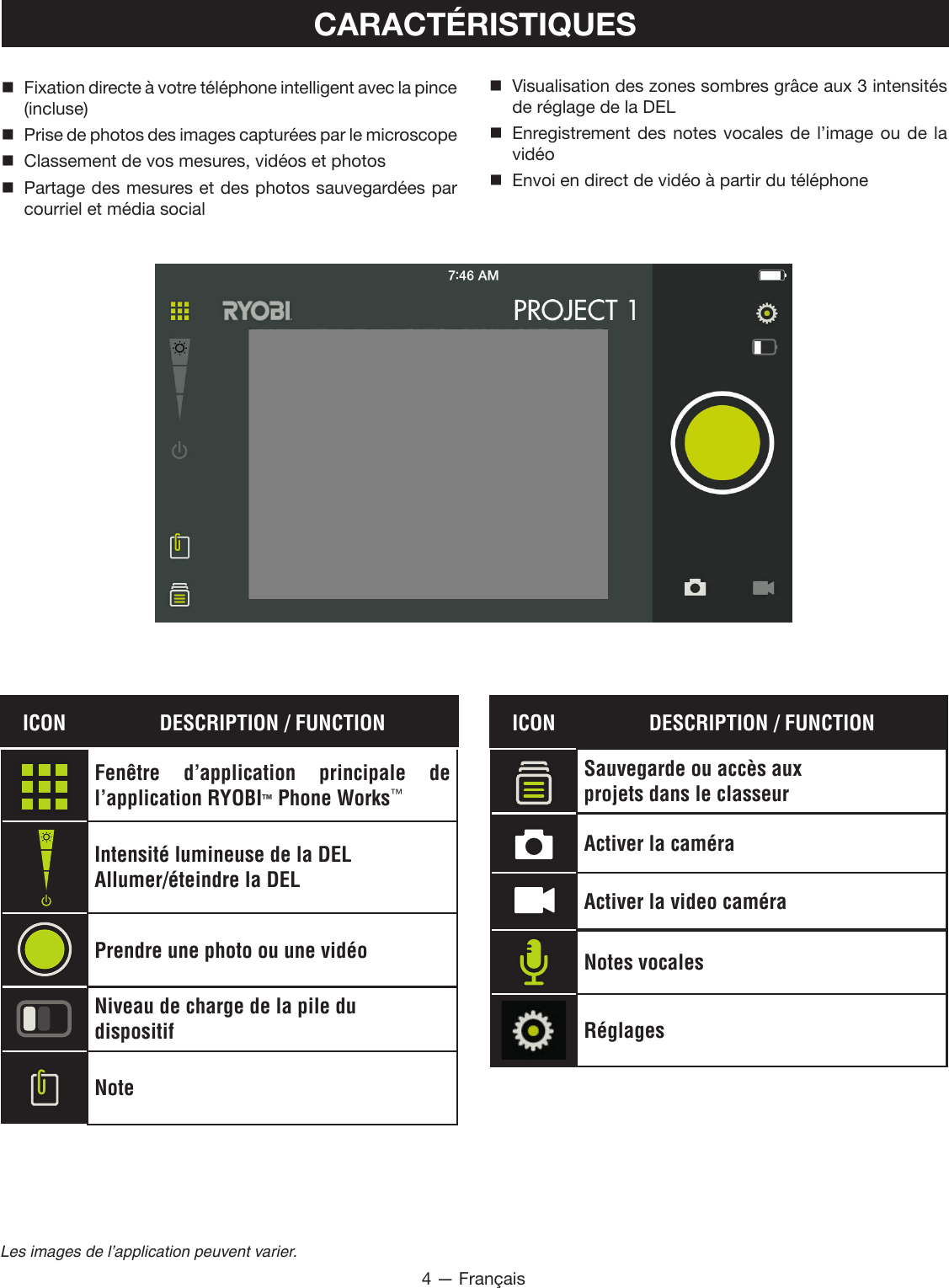 4 — FrançaisLes images de l’application peuvent varier.CARACTÉRISTIQUES Fixation directe à votre téléphone intelligent avec la pince (incluse) Prise de photos des images capturées par le microscope  Classement de vos mesures, vidéos et photos Partage des mesures et des photos sauvegardées par courriel et média social Visualisation des zones sombres grâce aux 3 intensités de réglage de la DEL Enregistrement des notes vocales de l’image ou de la vidéo  Envoi en direct de vidéo à partir du téléphoneICON DESCRIPTION / FUNCTIONFenêtre d’application principale de  l’application RYOBI™ Phone Works™Intensité lumineuse de la DELAllumer/éteindre la DELPrendre une photo ou une vidéoNiveau de charge de la pile dudispositifNoteICON DESCRIPTION / FUNCTIONSauvegarde ou accès auxprojets dans le classeurActiver la caméraActiver la video caméraNotes vocalesRéglages