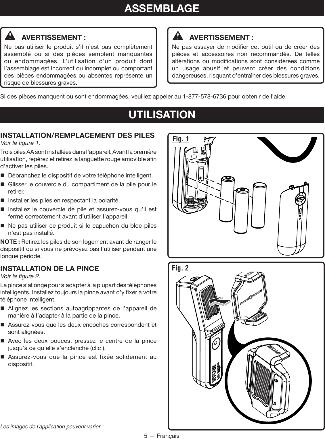 5 — FrançaisLes images de l’application peuvent varier.ASSEMBLAGE  AVERTISSEMENT :Ne pas utiliser le produit s’il n’est pas complètement assemblé ou si des pièces semblent manquantes ou endommagées. L’utilisation d’un produit dont l’assemblage est incorrect ou incomplet ou comportant des pièces endommagées ou absentes représente un risque de blessures graves.  AVERTISSEMENT :Ne pas essayer de modifier cet outil ou de créer des pièces et accessoires non recommandés. De telles altérations ou modifications sont considérées comme un usage abusif et peuvent créer des conditions dangereuses, risquant d’entraîner des blessures graves.Si des pièces manquent ou sont endommagées, veuillez appeler au 1-877-578-6736 pour obtenir de l’aide.UTILISATIONINSTALLATION/REMPLACEMENT DES PILESVoir la figure 1.Trois piles AA sont installées dans l’appareil. Avant la première utilisation, repérez et retirez la languette rouge amovible afin d’activer les piles.  Débranchez le dispositif de votre téléphone intelligent.  Glisser le couvercle du compartiment de la pile pour le retirer.  Installer les piles en respectant la polarité. Installez le couvercle de pile et assurez-vous qu’il est fermé correctement avant d’utiliser l’appareil.  Ne pas utiliser ce produit si le capuchon du bloc-piles n’est pas installé.NOTE : Retirez les piles de son logement avant de ranger le dispositif ou si vous ne prévoyez pas l’utiliser pendant une longue période.INSTALLATION DE LA PINCEVoir la figure 2.La pince s’allonge pour s’adapter à la plupart des téléphones intelligents. Installez toujours la pince avant d’y fixer à votre téléphone intelligent. Alignez les sections autoagrippantes de l’appareil de manière à l’adapter à la partie de la pince. Assurez-vous que les deux encoches correspondent et sont alignées. Avec les deux pouces, pressez le centre de la pince jusqu’à ce qu’elle s’enclenche (clic ). Assurez-vous que la pince est fixée solidement au dispositif.Fig. 2Fig. 1