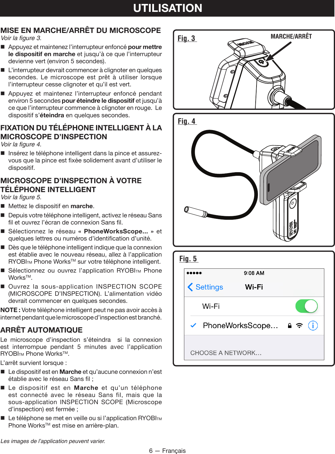 6 — FrançaisLes images de l’application peuvent varier.UTILISATIONFig. 3  MARCHE/ARRÊTFig. 4 Fig. 5 MISE EN MARCHE/ARRÊT DU MICROSCOPEVoir la figure 3. Appuyez et maintenez l’interrupteur enfoncé pour mettre le dispositif en marche et jusqu’à ce que l’interrupteur devienne vert (environ 5 secondes). L’interrupteur devrait commencer à clignoter en quelques secondes. Le microscope est prêt à utiliser lorsque l’interrupteur cesse clignoter et qu’il est vert.  Appuyez et maintenez l’interrupteur enfoncé pendant environ 5 secondes pour éteindre le dispositif et jusqu’à ce que l’interrupteur commence à clignoter en rouge.  Le dispositif s’éteindra en quelques secondes.FIXATION DU TÉLÉPHONE INTELLIGENT À LA MICROSCOPE D’INSPECTIONVoir la figure 4. Insérez le téléphone intelligent dans la pince et assurez-vous que la pince est fixée solidement avant d’utiliser le dispositif.MICROSCOPE D’INSPECTION À VOTRE TÉLÉPHONE INTELLIGENTVoir la figure 5.  Mettez le dispositif en marche. Depuis votre téléphone intelligent, activez le réseau Sans fil et ouvrez l’écran de connexion Sans fil. Sélectionnez le réseau « PhoneWorksScope... » et quelques lettres ou numéros d’identification d’unité.    Dès que le téléphone intelligent indique que la connexion est établie avec le nouveau réseau, allez à l’application RYOBITM Phone WorksTM sur votre téléphone intelligent. Sélectionnez ou ouvrez l’application RYOBITM Phone WorksTM. Ouvrez la sous-application INSPECTION SCOPE (MICROSCOPE D’INSPECTION). L’alimentation vidéo devrait commencer en quelques secondes.NOTE : Votre téléphone intelligent peut ne pas avoir accès à internet pendant que le microscope d’inspection est branché.ARRÊT AUTOMATIQUELe microscope d’inspection s’éteindra  si la connexion est interrompue pendant 5 minutes avec l’application  RYOBITM Phone WorksTM.L’arrêt survient lorsque :  Le dispositif est en Marche et qu’aucune connexion n’est établie avec le réseau Sans fil ; Le dispositif est en Marche et qu’un téléphone est connecté avec le réseau Sans fil, mais que la sous-application INSPECTION SCOPE (Microscope d’inspection) est fermée ;  Le téléphone se met en veille ou si l’application RYOBITM Phone WorksTM est mise en arrière-plan.