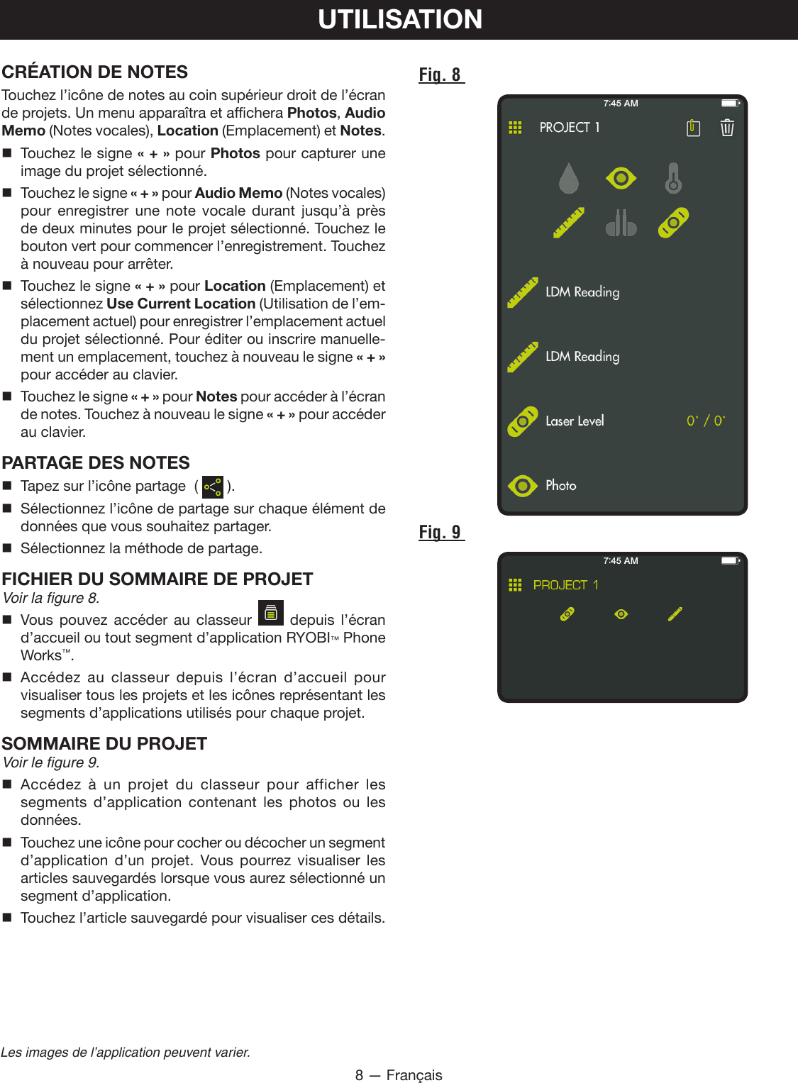 8 — FrançaisLes images de l’application peuvent varier.UTILISATIONFig. 8 Fig. 9 CRÉATION DE NOTESTouchez l’icône de notes au coin supérieur droit de l’écran de projets. Un menu apparaîtra et affichera Photos, Audio Memo (Notes vocales), Location (Emplacement) et Notes.  Touchez le signe « + » pour Photos pour capturer une image du projet sélectionné.   Touchez le signe « + » pour Audio Memo (Notes vocales) pour enregistrer une note vocale durant jusqu’à près de deux minutes pour le projet sélectionné. Touchez le bouton vert pour commencer l’enregistrement. Touchez à nouveau pour arrêter.  Touchez le signe « + » pour Location (Emplacement) et sélectionnez Use Current Location (Utilisation de l’em-placement actuel) pour enregistrer l’emplacement actuel du projet sélectionné. Pour éditer ou inscrire manuelle-ment un emplacement, touchez à nouveau le signe « + » pour accéder au clavier.  Touchez le signe « + » pour Notes pour accéder à l’écran de notes. Touchez à nouveau le signe « + » pour accéder au clavier.PARTAGE DES NOTES  Tapez sur l’icône partage  (   ).  Sélectionnez l’icône de partage sur chaque élément de données que vous souhaitez partager.  Sélectionnez la méthode de partage.FICHIER DU SOMMAIRE DE PROJET Voir la figure 8. Vous pouvez accéder au classeur    depuis l’écran d’accueil ou tout segment d’application RYOBI™ Phone Works™. Accédez au classeur depuis l’écran d’accueil pour visualiser tous les projets et les icônes représentant les segments d’applications utilisés pour chaque projet.SOMMAIRE DU PROJET Voir le figure 9. Accédez à un projet du classeur pour afficher les segments d’application contenant les photos ou les données.  Touchez une icône pour cocher ou décocher un segment d’application d’un projet. Vous pourrez visualiser les articles sauvegardés lorsque vous aurez sélectionné un segment d’application.   Touchez l’article sauvegardé pour visualiser ces détails.