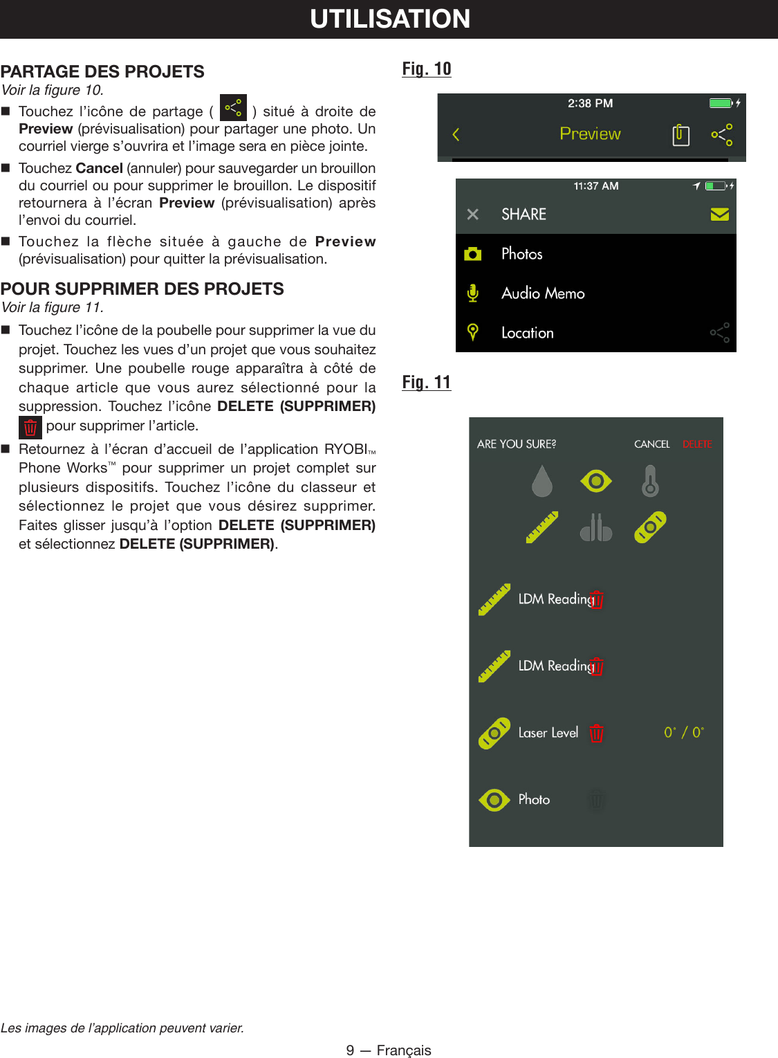9 — FrançaisLes images de l’application peuvent varier.UTILISATIONPARTAGE DES PROJETS Voir la figure 10. Touchez l’icône de partage (    ) situé à droite de Preview (prévisualisation) pour partager une photo. Un courriel vierge s’ouvrira et l’image sera en pièce jointe. Touchez Cancel (annuler) pour sauvegarder un brouillon du courriel ou pour supprimer le brouillon. Le dispositif retournera à l’écran Preview (prévisualisation) après l’envoi du courriel. Touchez la flèche située à gauche de Preview (prévisualisation) pour quitter la prévisualisation.POUR SUPPRIMER DES PROJETS Voir la figure 11. Touchez l’icône de la poubelle pour supprimer la vue du projet. Touchez les vues d’un projet que vous souhaitez supprimer. Une poubelle rouge apparaîtra à côté de chaque article que vous aurez sélectionné pour la suppression. Touchez l’icône DELETE (SUPPRIMER)    pour supprimer l’article. Retournez à l’écran d’accueil de l’application RYOBI™ Phone Works™ pour supprimer un projet complet sur plusieurs dispositifs. Touchez l’icône du classeur et sélectionnez le projet que vous désirez supprimer. Faites glisser jusqu’à l’option DELETE (SUPPRIMER) et sélectionnez DELETE (SUPPRIMER).Fig. 10Fig. 11