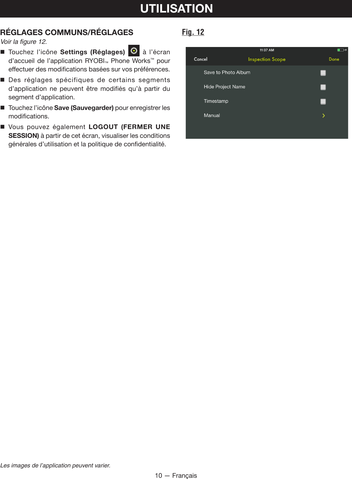 10 — FrançaisLes images de l’application peuvent varier.UTILISATIONFig. 12RÉGLAGES COMMUNS/RÉGLAGES Voir la figure 12. Touchez l’icône Settings (Réglages)  à l’écran d’accueil de l’application RYOBI™ Phone Works™ pour effectuer des modifications basées sur vos préférences. Des réglages spécifiques de certains segments d’application ne peuvent être modifiés qu’à partir du segment d’application. Touchez l’icône Save (Sauvegarder) pour enregistrer les modifications. Vous pouvez également LOGOUT (FERMER UNE SESSION) à partir de cet écran, visualiser les conditions générales d’utilisation et la politique de confidentialité.